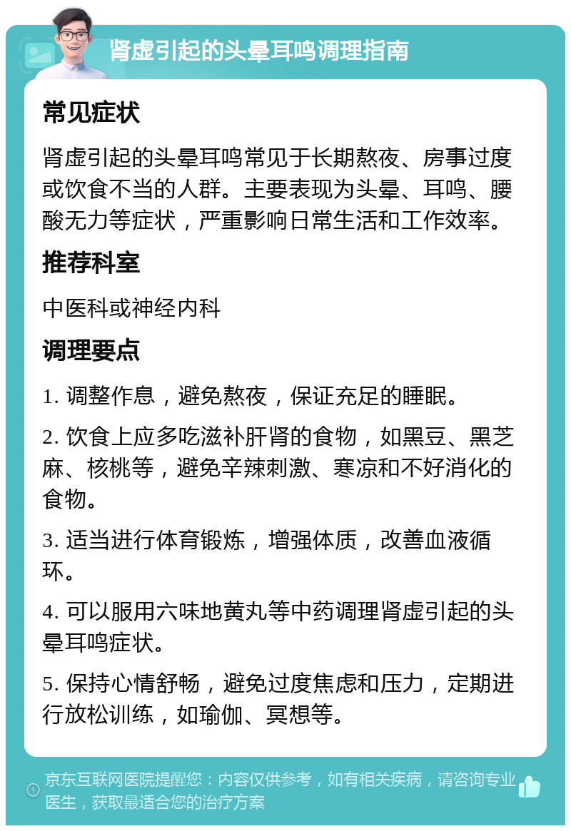 肾虚引起的头晕耳鸣调理指南 常见症状 肾虚引起的头晕耳鸣常见于长期熬夜、房事过度或饮食不当的人群。主要表现为头晕、耳鸣、腰酸无力等症状，严重影响日常生活和工作效率。 推荐科室 中医科或神经内科 调理要点 1. 调整作息，避免熬夜，保证充足的睡眠。 2. 饮食上应多吃滋补肝肾的食物，如黑豆、黑芝麻、核桃等，避免辛辣刺激、寒凉和不好消化的食物。 3. 适当进行体育锻炼，增强体质，改善血液循环。 4. 可以服用六味地黄丸等中药调理肾虚引起的头晕耳鸣症状。 5. 保持心情舒畅，避免过度焦虑和压力，定期进行放松训练，如瑜伽、冥想等。