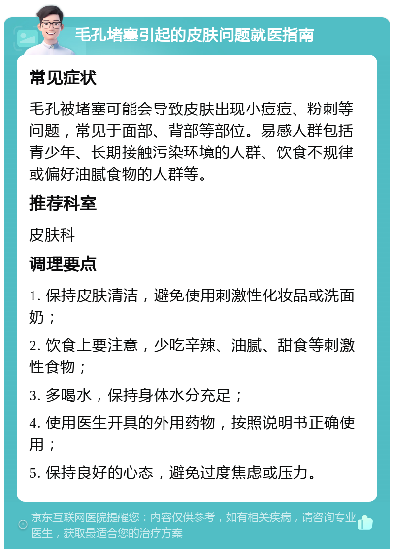 毛孔堵塞引起的皮肤问题就医指南 常见症状 毛孔被堵塞可能会导致皮肤出现小痘痘、粉刺等问题，常见于面部、背部等部位。易感人群包括青少年、长期接触污染环境的人群、饮食不规律或偏好油腻食物的人群等。 推荐科室 皮肤科 调理要点 1. 保持皮肤清洁，避免使用刺激性化妆品或洗面奶； 2. 饮食上要注意，少吃辛辣、油腻、甜食等刺激性食物； 3. 多喝水，保持身体水分充足； 4. 使用医生开具的外用药物，按照说明书正确使用； 5. 保持良好的心态，避免过度焦虑或压力。