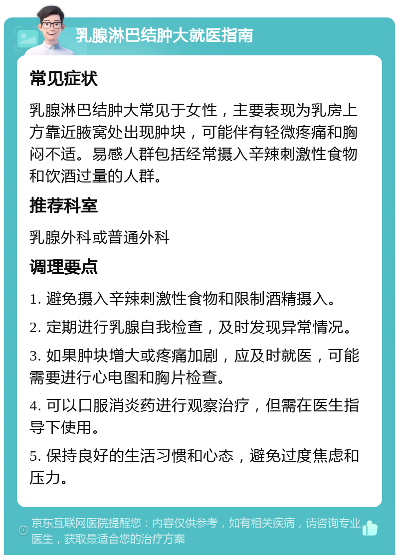 乳腺淋巴结肿大就医指南 常见症状 乳腺淋巴结肿大常见于女性，主要表现为乳房上方靠近腋窝处出现肿块，可能伴有轻微疼痛和胸闷不适。易感人群包括经常摄入辛辣刺激性食物和饮酒过量的人群。 推荐科室 乳腺外科或普通外科 调理要点 1. 避免摄入辛辣刺激性食物和限制酒精摄入。 2. 定期进行乳腺自我检查，及时发现异常情况。 3. 如果肿块增大或疼痛加剧，应及时就医，可能需要进行心电图和胸片检查。 4. 可以口服消炎药进行观察治疗，但需在医生指导下使用。 5. 保持良好的生活习惯和心态，避免过度焦虑和压力。