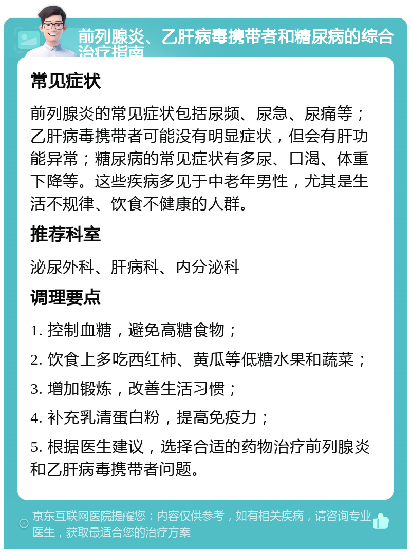 前列腺炎、乙肝病毒携带者和糖尿病的综合治疗指南 常见症状 前列腺炎的常见症状包括尿频、尿急、尿痛等；乙肝病毒携带者可能没有明显症状，但会有肝功能异常；糖尿病的常见症状有多尿、口渴、体重下降等。这些疾病多见于中老年男性，尤其是生活不规律、饮食不健康的人群。 推荐科室 泌尿外科、肝病科、内分泌科 调理要点 1. 控制血糖，避免高糖食物； 2. 饮食上多吃西红柿、黄瓜等低糖水果和蔬菜； 3. 增加锻炼，改善生活习惯； 4. 补充乳清蛋白粉，提高免疫力； 5. 根据医生建议，选择合适的药物治疗前列腺炎和乙肝病毒携带者问题。