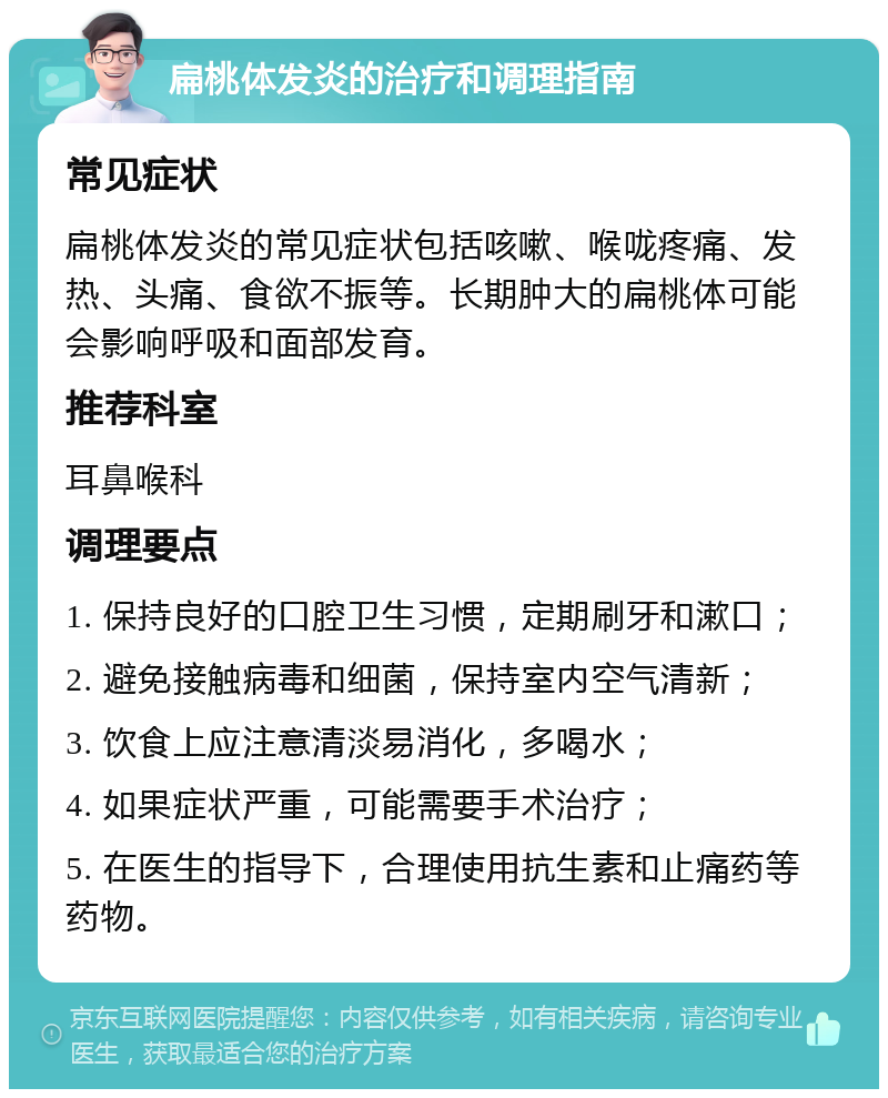 扁桃体发炎的治疗和调理指南 常见症状 扁桃体发炎的常见症状包括咳嗽、喉咙疼痛、发热、头痛、食欲不振等。长期肿大的扁桃体可能会影响呼吸和面部发育。 推荐科室 耳鼻喉科 调理要点 1. 保持良好的口腔卫生习惯，定期刷牙和漱口； 2. 避免接触病毒和细菌，保持室内空气清新； 3. 饮食上应注意清淡易消化，多喝水； 4. 如果症状严重，可能需要手术治疗； 5. 在医生的指导下，合理使用抗生素和止痛药等药物。