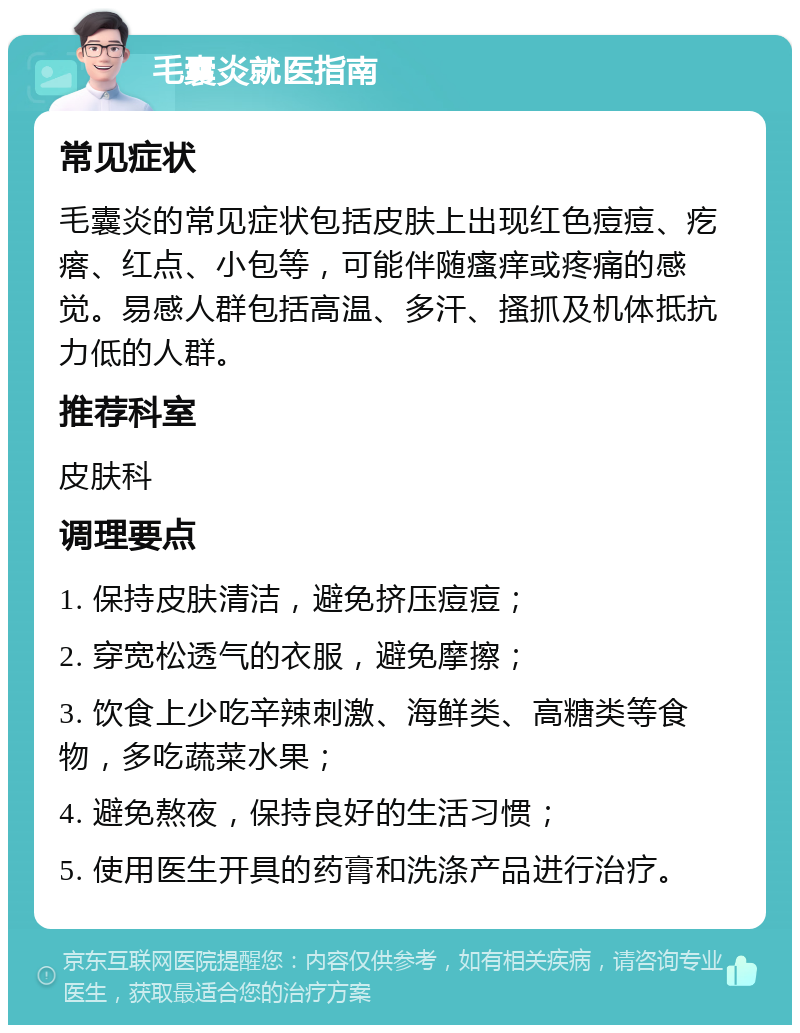 毛囊炎就医指南 常见症状 毛囊炎的常见症状包括皮肤上出现红色痘痘、疙瘩、红点、小包等，可能伴随瘙痒或疼痛的感觉。易感人群包括高温、多汗、搔抓及机体抵抗力低的人群。 推荐科室 皮肤科 调理要点 1. 保持皮肤清洁，避免挤压痘痘； 2. 穿宽松透气的衣服，避免摩擦； 3. 饮食上少吃辛辣刺激、海鲜类、高糖类等食物，多吃蔬菜水果； 4. 避免熬夜，保持良好的生活习惯； 5. 使用医生开具的药膏和洗涤产品进行治疗。