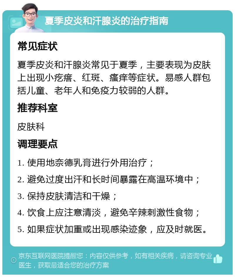 夏季皮炎和汗腺炎的治疗指南 常见症状 夏季皮炎和汗腺炎常见于夏季，主要表现为皮肤上出现小疙瘩、红斑、瘙痒等症状。易感人群包括儿童、老年人和免疫力较弱的人群。 推荐科室 皮肤科 调理要点 1. 使用地奈德乳膏进行外用治疗； 2. 避免过度出汗和长时间暴露在高温环境中； 3. 保持皮肤清洁和干燥； 4. 饮食上应注意清淡，避免辛辣刺激性食物； 5. 如果症状加重或出现感染迹象，应及时就医。