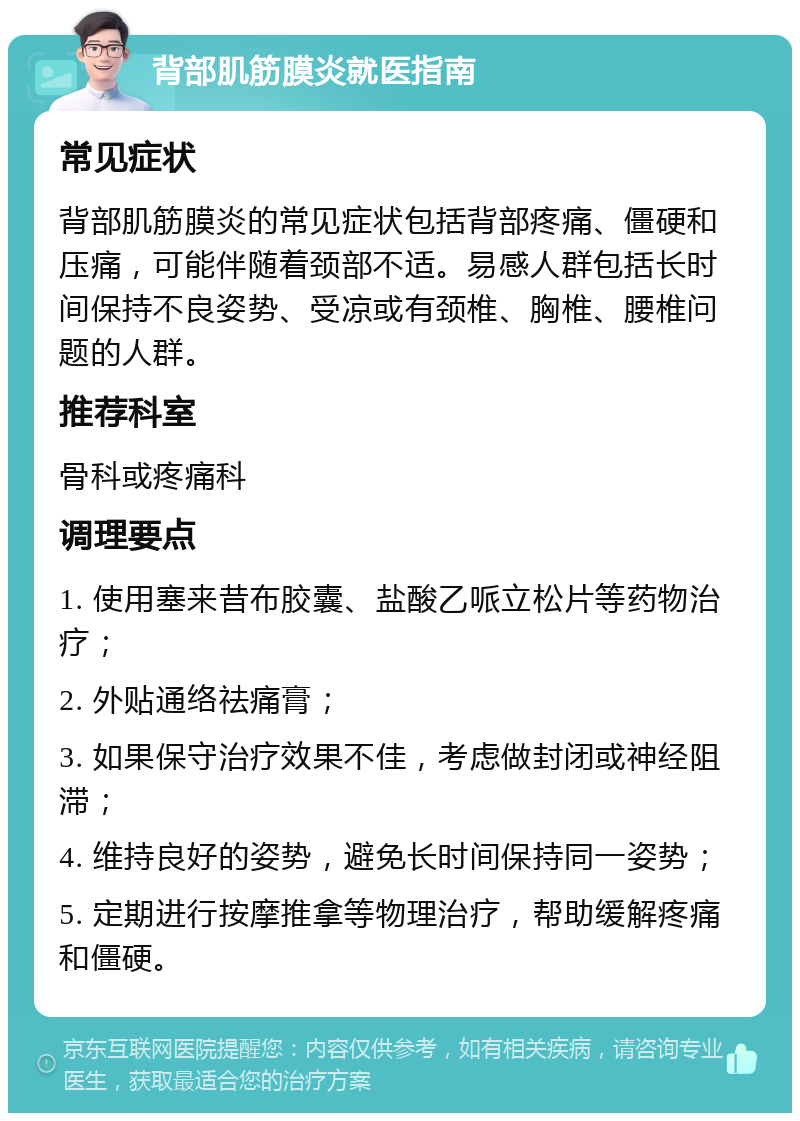 背部肌筋膜炎就医指南 常见症状 背部肌筋膜炎的常见症状包括背部疼痛、僵硬和压痛，可能伴随着颈部不适。易感人群包括长时间保持不良姿势、受凉或有颈椎、胸椎、腰椎问题的人群。 推荐科室 骨科或疼痛科 调理要点 1. 使用塞来昔布胶囊、盐酸乙哌立松片等药物治疗； 2. 外贴通络祛痛膏； 3. 如果保守治疗效果不佳，考虑做封闭或神经阻滞； 4. 维持良好的姿势，避免长时间保持同一姿势； 5. 定期进行按摩推拿等物理治疗，帮助缓解疼痛和僵硬。