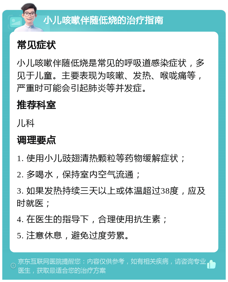 小儿咳嗽伴随低烧的治疗指南 常见症状 小儿咳嗽伴随低烧是常见的呼吸道感染症状，多见于儿童。主要表现为咳嗽、发热、喉咙痛等，严重时可能会引起肺炎等并发症。 推荐科室 儿科 调理要点 1. 使用小儿豉翅清热颗粒等药物缓解症状； 2. 多喝水，保持室内空气流通； 3. 如果发热持续三天以上或体温超过38度，应及时就医； 4. 在医生的指导下，合理使用抗生素； 5. 注意休息，避免过度劳累。