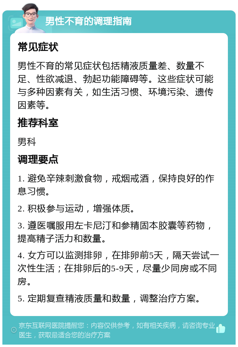 男性不育的调理指南 常见症状 男性不育的常见症状包括精液质量差、数量不足、性欲减退、勃起功能障碍等。这些症状可能与多种因素有关，如生活习惯、环境污染、遗传因素等。 推荐科室 男科 调理要点 1. 避免辛辣刺激食物，戒烟戒酒，保持良好的作息习惯。 2. 积极参与运动，增强体质。 3. 遵医嘱服用左卡尼汀和参精固本胶囊等药物，提高精子活力和数量。 4. 女方可以监测排卵，在排卵前5天，隔天尝试一次性生活；在排卵后的5-9天，尽量少同房或不同房。 5. 定期复查精液质量和数量，调整治疗方案。