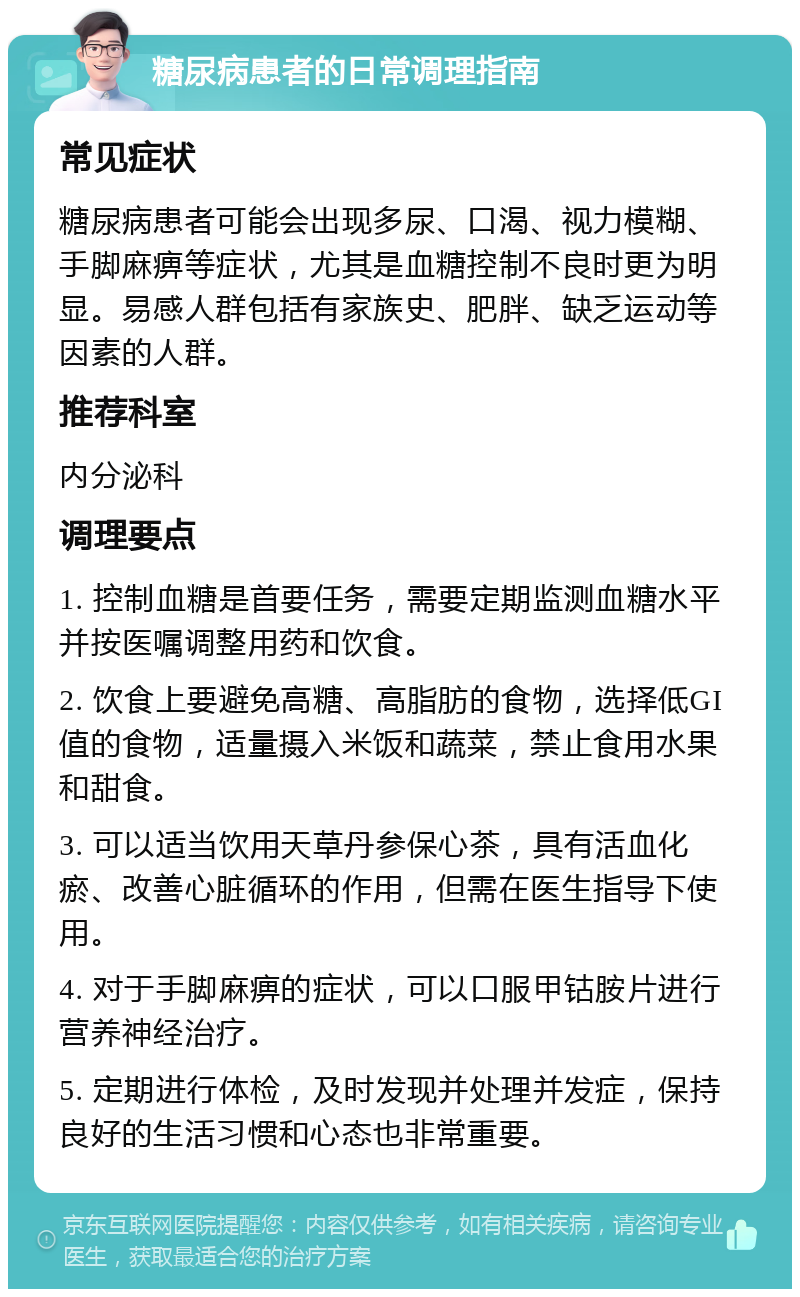 糖尿病患者的日常调理指南 常见症状 糖尿病患者可能会出现多尿、口渴、视力模糊、手脚麻痹等症状，尤其是血糖控制不良时更为明显。易感人群包括有家族史、肥胖、缺乏运动等因素的人群。 推荐科室 内分泌科 调理要点 1. 控制血糖是首要任务，需要定期监测血糖水平并按医嘱调整用药和饮食。 2. 饮食上要避免高糖、高脂肪的食物，选择低GI值的食物，适量摄入米饭和蔬菜，禁止食用水果和甜食。 3. 可以适当饮用天草丹参保心茶，具有活血化瘀、改善心脏循环的作用，但需在医生指导下使用。 4. 对于手脚麻痹的症状，可以口服甲钴胺片进行营养神经治疗。 5. 定期进行体检，及时发现并处理并发症，保持良好的生活习惯和心态也非常重要。