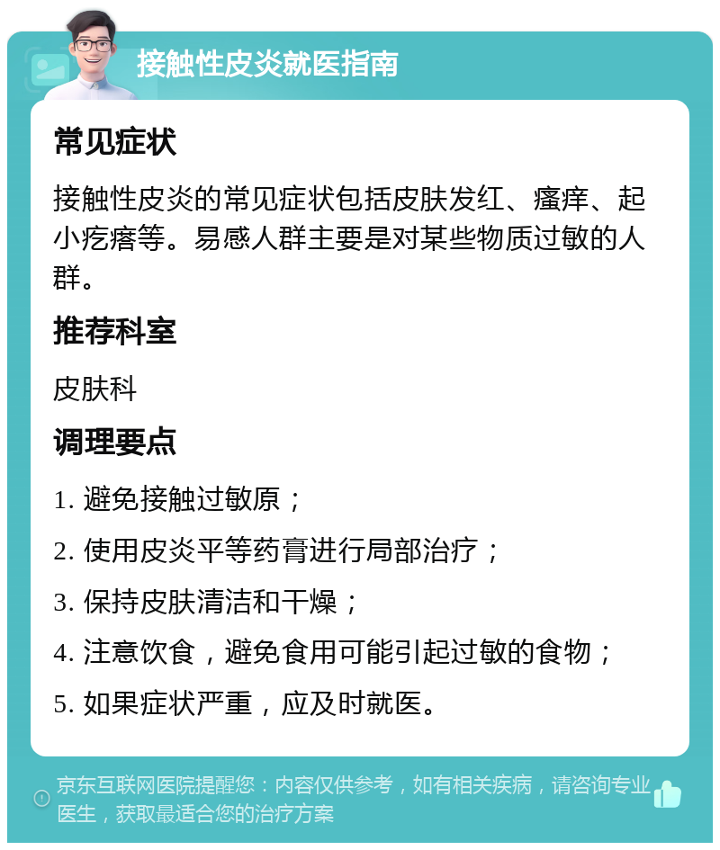 接触性皮炎就医指南 常见症状 接触性皮炎的常见症状包括皮肤发红、瘙痒、起小疙瘩等。易感人群主要是对某些物质过敏的人群。 推荐科室 皮肤科 调理要点 1. 避免接触过敏原； 2. 使用皮炎平等药膏进行局部治疗； 3. 保持皮肤清洁和干燥； 4. 注意饮食，避免食用可能引起过敏的食物； 5. 如果症状严重，应及时就医。