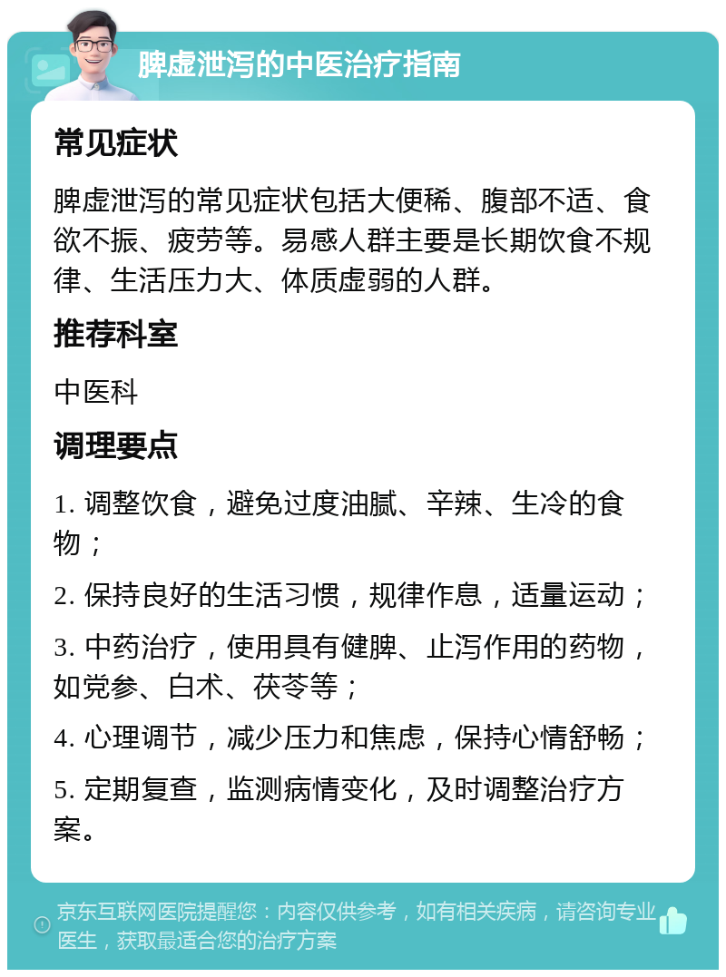 脾虚泄泻的中医治疗指南 常见症状 脾虚泄泻的常见症状包括大便稀、腹部不适、食欲不振、疲劳等。易感人群主要是长期饮食不规律、生活压力大、体质虚弱的人群。 推荐科室 中医科 调理要点 1. 调整饮食，避免过度油腻、辛辣、生冷的食物； 2. 保持良好的生活习惯，规律作息，适量运动； 3. 中药治疗，使用具有健脾、止泻作用的药物，如党参、白术、茯苓等； 4. 心理调节，减少压力和焦虑，保持心情舒畅； 5. 定期复查，监测病情变化，及时调整治疗方案。