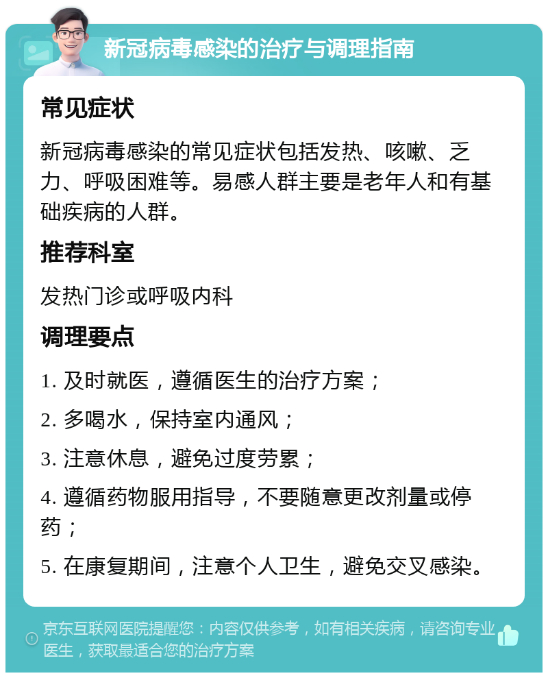 新冠病毒感染的治疗与调理指南 常见症状 新冠病毒感染的常见症状包括发热、咳嗽、乏力、呼吸困难等。易感人群主要是老年人和有基础疾病的人群。 推荐科室 发热门诊或呼吸内科 调理要点 1. 及时就医，遵循医生的治疗方案； 2. 多喝水，保持室内通风； 3. 注意休息，避免过度劳累； 4. 遵循药物服用指导，不要随意更改剂量或停药； 5. 在康复期间，注意个人卫生，避免交叉感染。