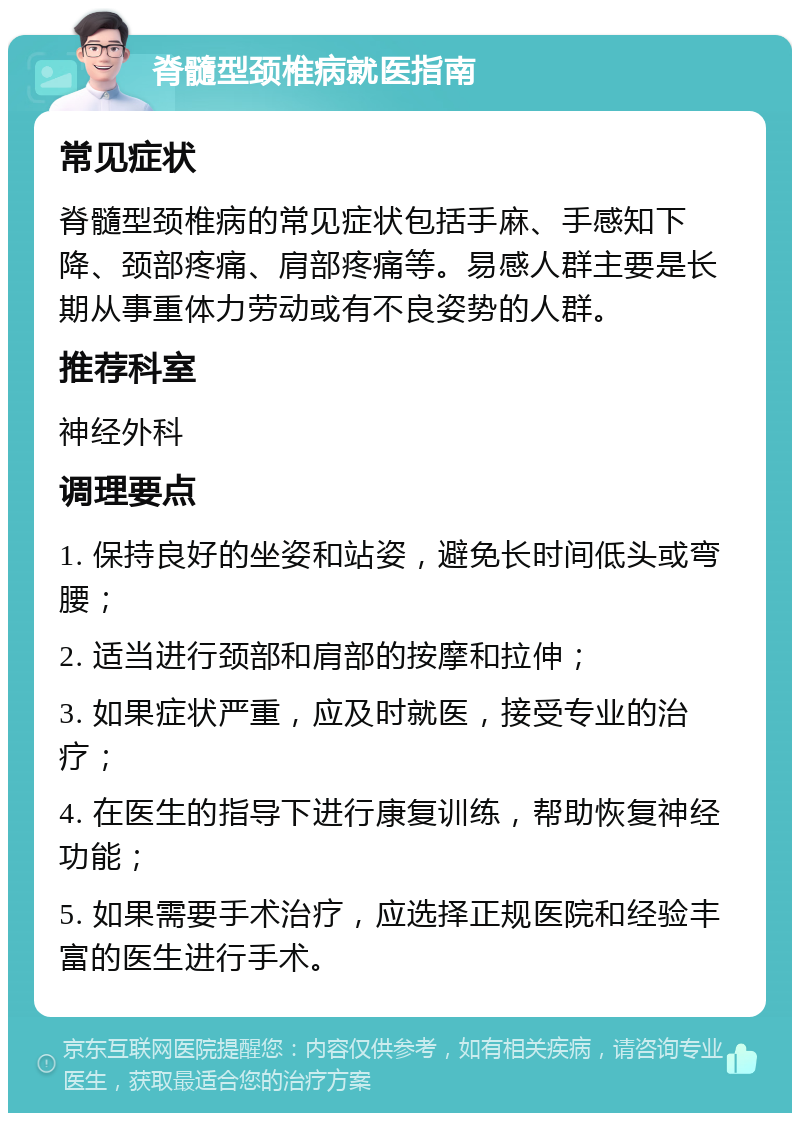 脊髓型颈椎病就医指南 常见症状 脊髓型颈椎病的常见症状包括手麻、手感知下降、颈部疼痛、肩部疼痛等。易感人群主要是长期从事重体力劳动或有不良姿势的人群。 推荐科室 神经外科 调理要点 1. 保持良好的坐姿和站姿，避免长时间低头或弯腰； 2. 适当进行颈部和肩部的按摩和拉伸； 3. 如果症状严重，应及时就医，接受专业的治疗； 4. 在医生的指导下进行康复训练，帮助恢复神经功能； 5. 如果需要手术治疗，应选择正规医院和经验丰富的医生进行手术。