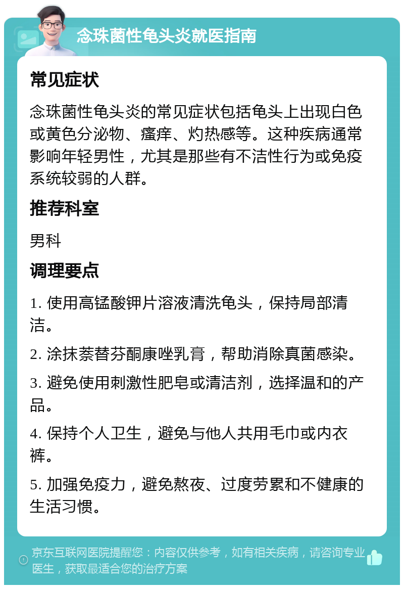 念珠菌性龟头炎就医指南 常见症状 念珠菌性龟头炎的常见症状包括龟头上出现白色或黄色分泌物、瘙痒、灼热感等。这种疾病通常影响年轻男性，尤其是那些有不洁性行为或免疫系统较弱的人群。 推荐科室 男科 调理要点 1. 使用高锰酸钾片溶液清洗龟头，保持局部清洁。 2. 涂抹萘替芬酮康唑乳膏，帮助消除真菌感染。 3. 避免使用刺激性肥皂或清洁剂，选择温和的产品。 4. 保持个人卫生，避免与他人共用毛巾或内衣裤。 5. 加强免疫力，避免熬夜、过度劳累和不健康的生活习惯。