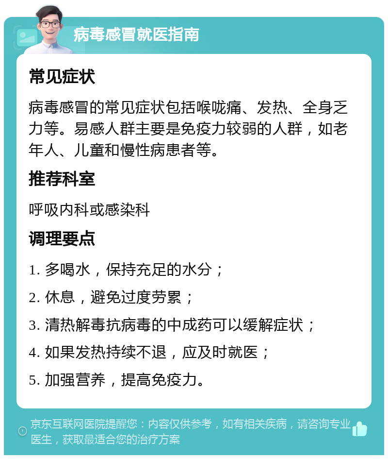 病毒感冒就医指南 常见症状 病毒感冒的常见症状包括喉咙痛、发热、全身乏力等。易感人群主要是免疫力较弱的人群，如老年人、儿童和慢性病患者等。 推荐科室 呼吸内科或感染科 调理要点 1. 多喝水，保持充足的水分； 2. 休息，避免过度劳累； 3. 清热解毒抗病毒的中成药可以缓解症状； 4. 如果发热持续不退，应及时就医； 5. 加强营养，提高免疫力。