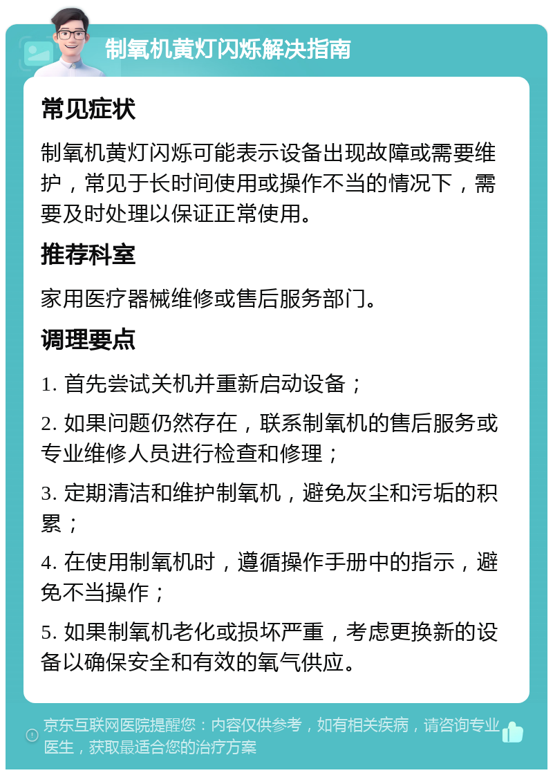 制氧机黄灯闪烁解决指南 常见症状 制氧机黄灯闪烁可能表示设备出现故障或需要维护，常见于长时间使用或操作不当的情况下，需要及时处理以保证正常使用。 推荐科室 家用医疗器械维修或售后服务部门。 调理要点 1. 首先尝试关机并重新启动设备； 2. 如果问题仍然存在，联系制氧机的售后服务或专业维修人员进行检查和修理； 3. 定期清洁和维护制氧机，避免灰尘和污垢的积累； 4. 在使用制氧机时，遵循操作手册中的指示，避免不当操作； 5. 如果制氧机老化或损坏严重，考虑更换新的设备以确保安全和有效的氧气供应。