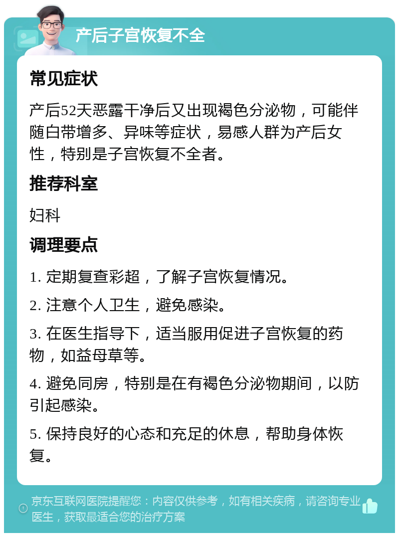 产后子宫恢复不全 常见症状 产后52天恶露干净后又出现褐色分泌物，可能伴随白带增多、异味等症状，易感人群为产后女性，特别是子宫恢复不全者。 推荐科室 妇科 调理要点 1. 定期复查彩超，了解子宫恢复情况。 2. 注意个人卫生，避免感染。 3. 在医生指导下，适当服用促进子宫恢复的药物，如益母草等。 4. 避免同房，特别是在有褐色分泌物期间，以防引起感染。 5. 保持良好的心态和充足的休息，帮助身体恢复。