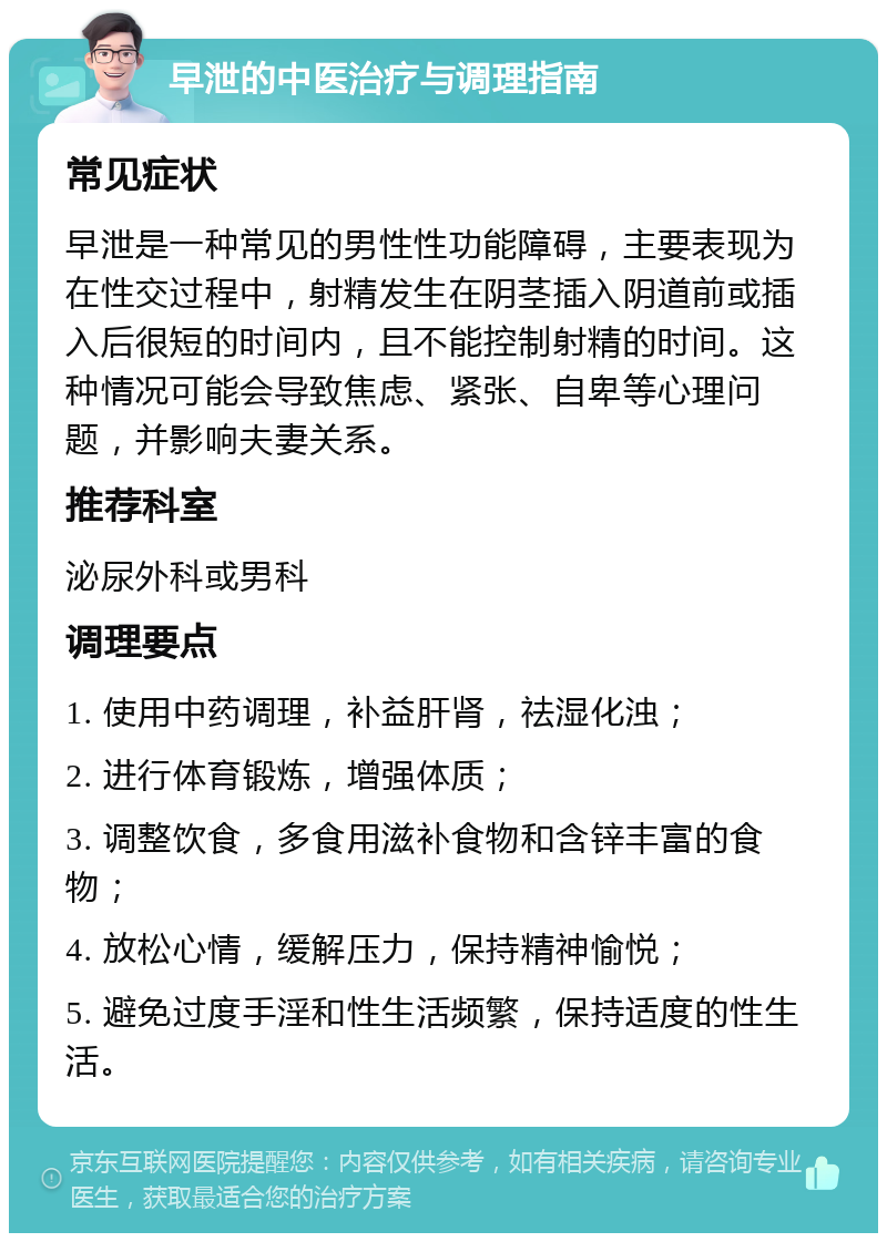 早泄的中医治疗与调理指南 常见症状 早泄是一种常见的男性性功能障碍，主要表现为在性交过程中，射精发生在阴茎插入阴道前或插入后很短的时间内，且不能控制射精的时间。这种情况可能会导致焦虑、紧张、自卑等心理问题，并影响夫妻关系。 推荐科室 泌尿外科或男科 调理要点 1. 使用中药调理，补益肝肾，祛湿化浊； 2. 进行体育锻炼，增强体质； 3. 调整饮食，多食用滋补食物和含锌丰富的食物； 4. 放松心情，缓解压力，保持精神愉悦； 5. 避免过度手淫和性生活频繁，保持适度的性生活。