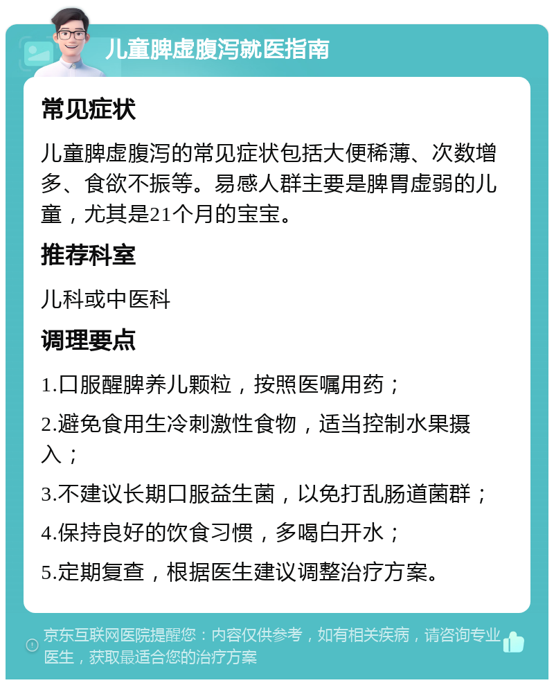 儿童脾虚腹泻就医指南 常见症状 儿童脾虚腹泻的常见症状包括大便稀薄、次数增多、食欲不振等。易感人群主要是脾胃虚弱的儿童，尤其是21个月的宝宝。 推荐科室 儿科或中医科 调理要点 1.口服醒脾养儿颗粒，按照医嘱用药； 2.避免食用生冷刺激性食物，适当控制水果摄入； 3.不建议长期口服益生菌，以免打乱肠道菌群； 4.保持良好的饮食习惯，多喝白开水； 5.定期复查，根据医生建议调整治疗方案。