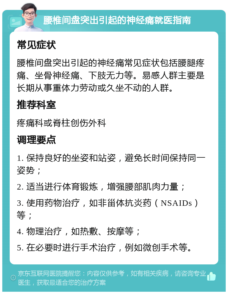 腰椎间盘突出引起的神经痛就医指南 常见症状 腰椎间盘突出引起的神经痛常见症状包括腰腿疼痛、坐骨神经痛、下肢无力等。易感人群主要是长期从事重体力劳动或久坐不动的人群。 推荐科室 疼痛科或脊柱创伤外科 调理要点 1. 保持良好的坐姿和站姿，避免长时间保持同一姿势； 2. 适当进行体育锻炼，增强腰部肌肉力量； 3. 使用药物治疗，如非甾体抗炎药（NSAIDs）等； 4. 物理治疗，如热敷、按摩等； 5. 在必要时进行手术治疗，例如微创手术等。