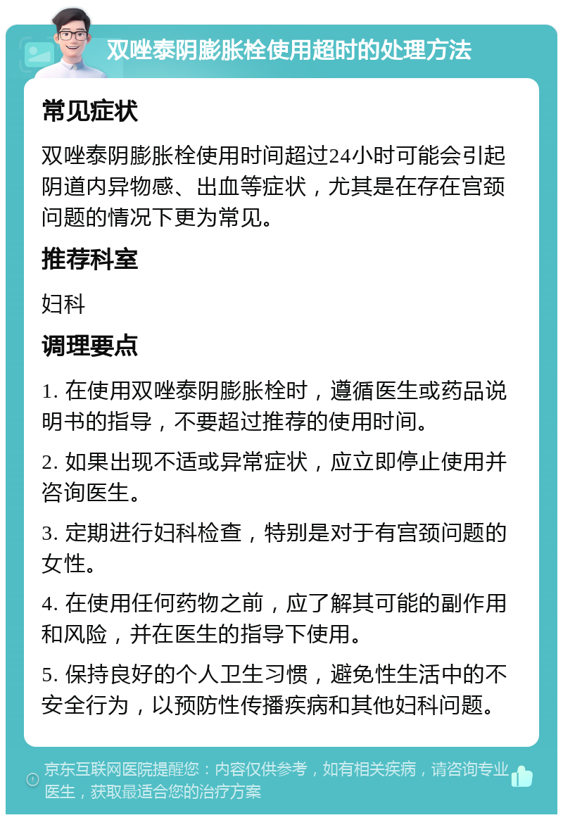 双唑泰阴膨胀栓使用超时的处理方法 常见症状 双唑泰阴膨胀栓使用时间超过24小时可能会引起阴道内异物感、出血等症状，尤其是在存在宫颈问题的情况下更为常见。 推荐科室 妇科 调理要点 1. 在使用双唑泰阴膨胀栓时，遵循医生或药品说明书的指导，不要超过推荐的使用时间。 2. 如果出现不适或异常症状，应立即停止使用并咨询医生。 3. 定期进行妇科检查，特别是对于有宫颈问题的女性。 4. 在使用任何药物之前，应了解其可能的副作用和风险，并在医生的指导下使用。 5. 保持良好的个人卫生习惯，避免性生活中的不安全行为，以预防性传播疾病和其他妇科问题。