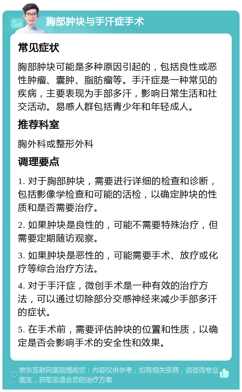 胸部肿块与手汗症手术 常见症状 胸部肿块可能是多种原因引起的，包括良性或恶性肿瘤、囊肿、脂肪瘤等。手汗症是一种常见的疾病，主要表现为手部多汗，影响日常生活和社交活动。易感人群包括青少年和年轻成人。 推荐科室 胸外科或整形外科 调理要点 1. 对于胸部肿块，需要进行详细的检查和诊断，包括影像学检查和可能的活检，以确定肿块的性质和是否需要治疗。 2. 如果肿块是良性的，可能不需要特殊治疗，但需要定期随访观察。 3. 如果肿块是恶性的，可能需要手术、放疗或化疗等综合治疗方法。 4. 对于手汗症，微创手术是一种有效的治疗方法，可以通过切除部分交感神经来减少手部多汗的症状。 5. 在手术前，需要评估肿块的位置和性质，以确定是否会影响手术的安全性和效果。