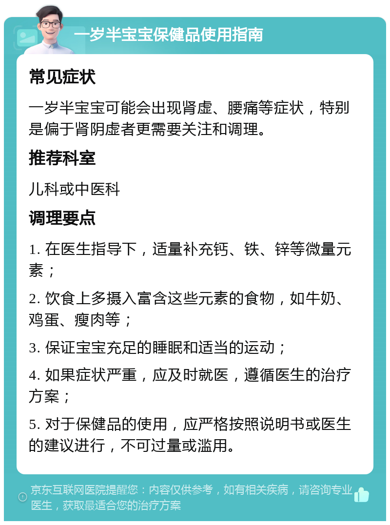 一岁半宝宝保健品使用指南 常见症状 一岁半宝宝可能会出现肾虚、腰痛等症状，特别是偏于肾阴虚者更需要关注和调理。 推荐科室 儿科或中医科 调理要点 1. 在医生指导下，适量补充钙、铁、锌等微量元素； 2. 饮食上多摄入富含这些元素的食物，如牛奶、鸡蛋、瘦肉等； 3. 保证宝宝充足的睡眠和适当的运动； 4. 如果症状严重，应及时就医，遵循医生的治疗方案； 5. 对于保健品的使用，应严格按照说明书或医生的建议进行，不可过量或滥用。