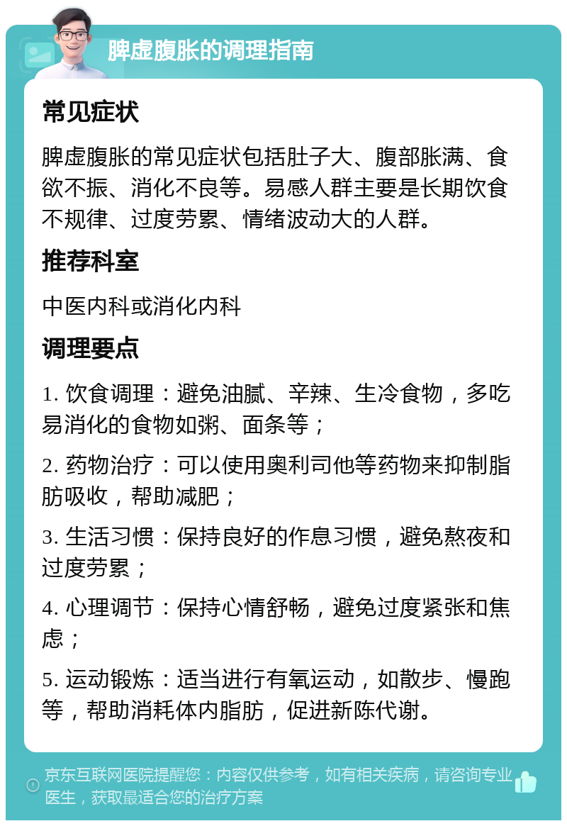 脾虚腹胀的调理指南 常见症状 脾虚腹胀的常见症状包括肚子大、腹部胀满、食欲不振、消化不良等。易感人群主要是长期饮食不规律、过度劳累、情绪波动大的人群。 推荐科室 中医内科或消化内科 调理要点 1. 饮食调理：避免油腻、辛辣、生冷食物，多吃易消化的食物如粥、面条等； 2. 药物治疗：可以使用奥利司他等药物来抑制脂肪吸收，帮助减肥； 3. 生活习惯：保持良好的作息习惯，避免熬夜和过度劳累； 4. 心理调节：保持心情舒畅，避免过度紧张和焦虑； 5. 运动锻炼：适当进行有氧运动，如散步、慢跑等，帮助消耗体内脂肪，促进新陈代谢。