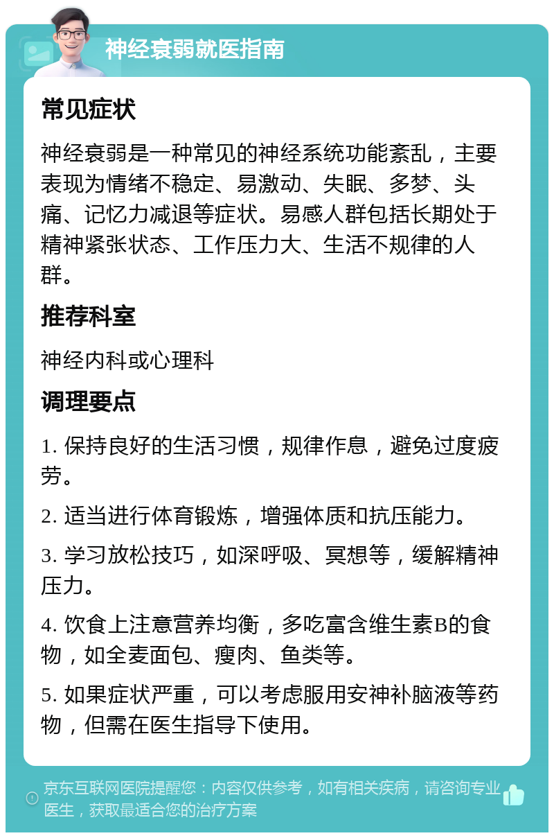 神经衰弱就医指南 常见症状 神经衰弱是一种常见的神经系统功能紊乱，主要表现为情绪不稳定、易激动、失眠、多梦、头痛、记忆力减退等症状。易感人群包括长期处于精神紧张状态、工作压力大、生活不规律的人群。 推荐科室 神经内科或心理科 调理要点 1. 保持良好的生活习惯，规律作息，避免过度疲劳。 2. 适当进行体育锻炼，增强体质和抗压能力。 3. 学习放松技巧，如深呼吸、冥想等，缓解精神压力。 4. 饮食上注意营养均衡，多吃富含维生素B的食物，如全麦面包、瘦肉、鱼类等。 5. 如果症状严重，可以考虑服用安神补脑液等药物，但需在医生指导下使用。