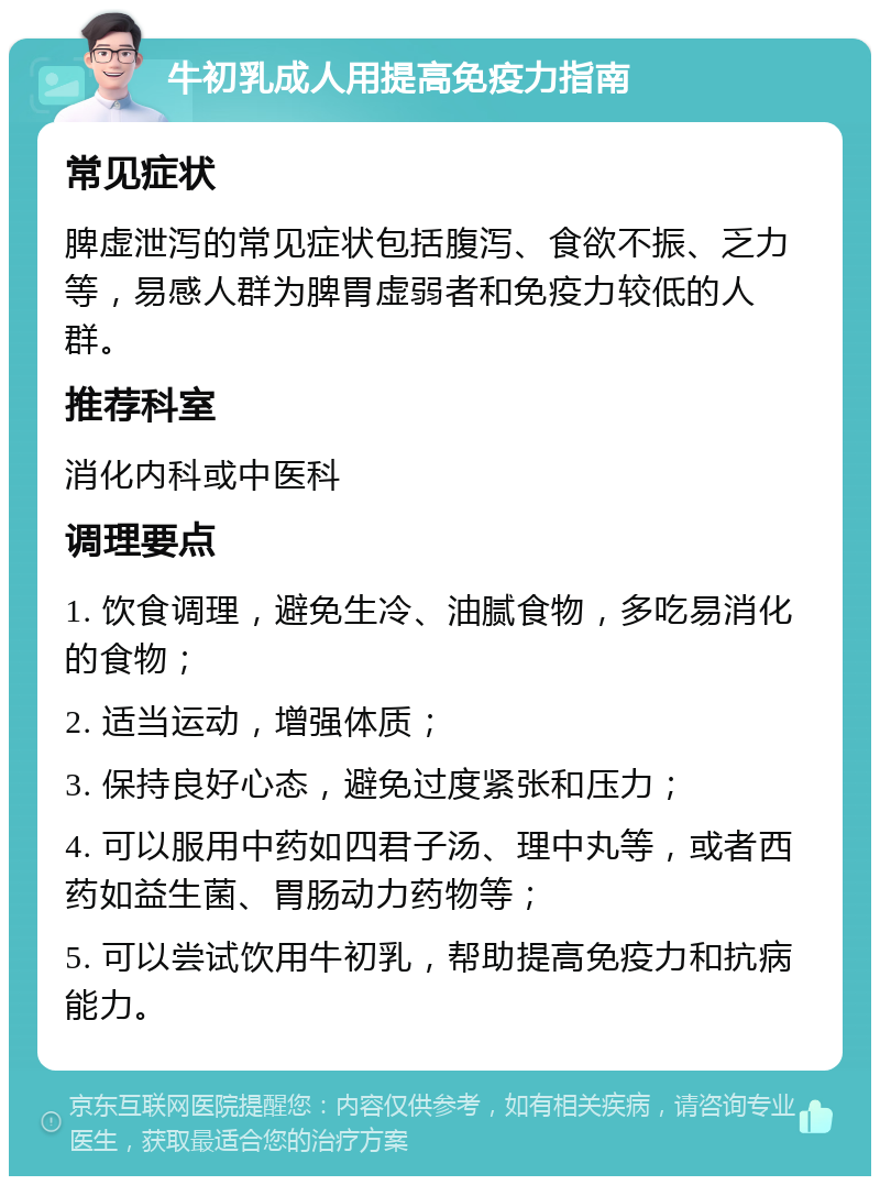 牛初乳成人用提高免疫力指南 常见症状 脾虚泄泻的常见症状包括腹泻、食欲不振、乏力等，易感人群为脾胃虚弱者和免疫力较低的人群。 推荐科室 消化内科或中医科 调理要点 1. 饮食调理，避免生冷、油腻食物，多吃易消化的食物； 2. 适当运动，增强体质； 3. 保持良好心态，避免过度紧张和压力； 4. 可以服用中药如四君子汤、理中丸等，或者西药如益生菌、胃肠动力药物等； 5. 可以尝试饮用牛初乳，帮助提高免疫力和抗病能力。