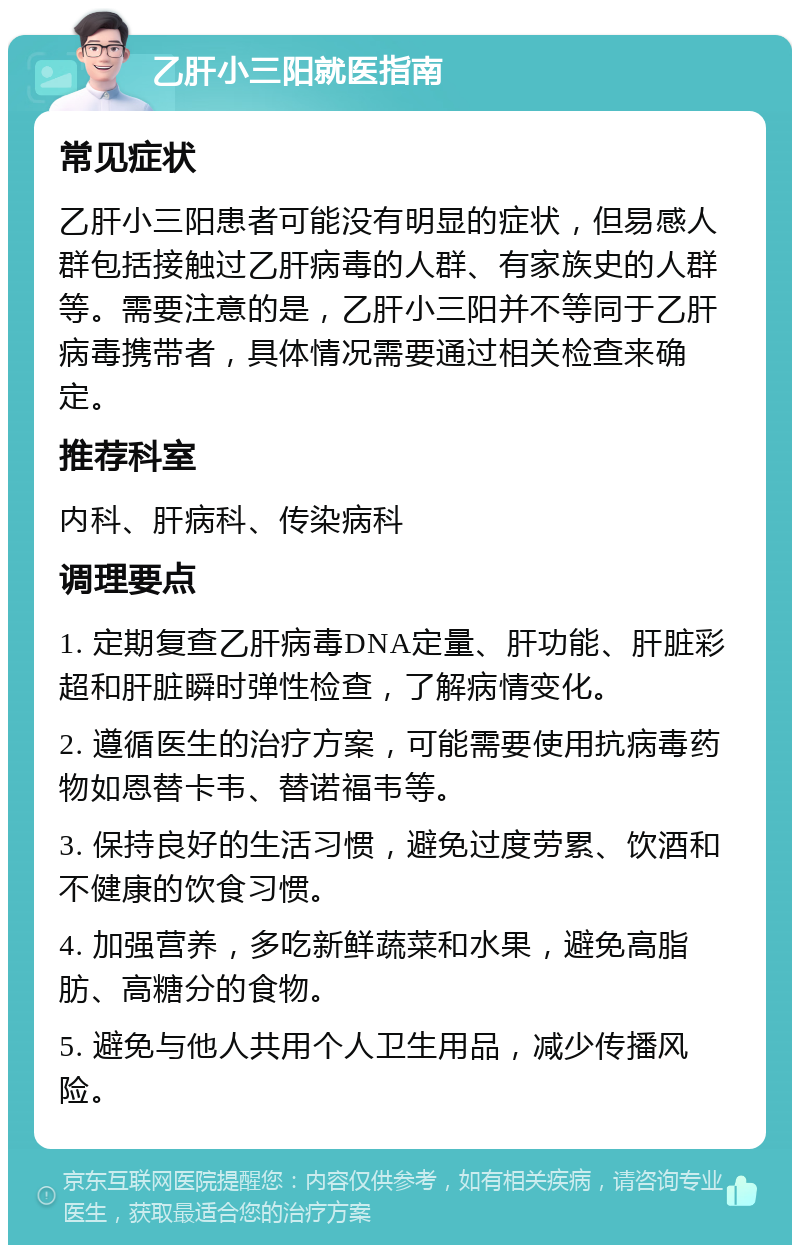 乙肝小三阳就医指南 常见症状 乙肝小三阳患者可能没有明显的症状，但易感人群包括接触过乙肝病毒的人群、有家族史的人群等。需要注意的是，乙肝小三阳并不等同于乙肝病毒携带者，具体情况需要通过相关检查来确定。 推荐科室 内科、肝病科、传染病科 调理要点 1. 定期复查乙肝病毒DNA定量、肝功能、肝脏彩超和肝脏瞬时弹性检查，了解病情变化。 2. 遵循医生的治疗方案，可能需要使用抗病毒药物如恩替卡韦、替诺福韦等。 3. 保持良好的生活习惯，避免过度劳累、饮酒和不健康的饮食习惯。 4. 加强营养，多吃新鲜蔬菜和水果，避免高脂肪、高糖分的食物。 5. 避免与他人共用个人卫生用品，减少传播风险。