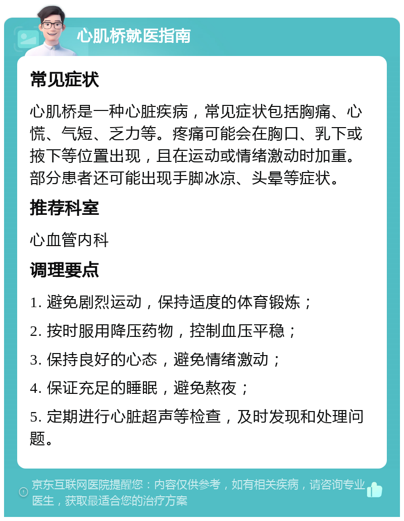 心肌桥就医指南 常见症状 心肌桥是一种心脏疾病，常见症状包括胸痛、心慌、气短、乏力等。疼痛可能会在胸口、乳下或掖下等位置出现，且在运动或情绪激动时加重。部分患者还可能出现手脚冰凉、头晕等症状。 推荐科室 心血管内科 调理要点 1. 避免剧烈运动，保持适度的体育锻炼； 2. 按时服用降压药物，控制血压平稳； 3. 保持良好的心态，避免情绪激动； 4. 保证充足的睡眠，避免熬夜； 5. 定期进行心脏超声等检查，及时发现和处理问题。