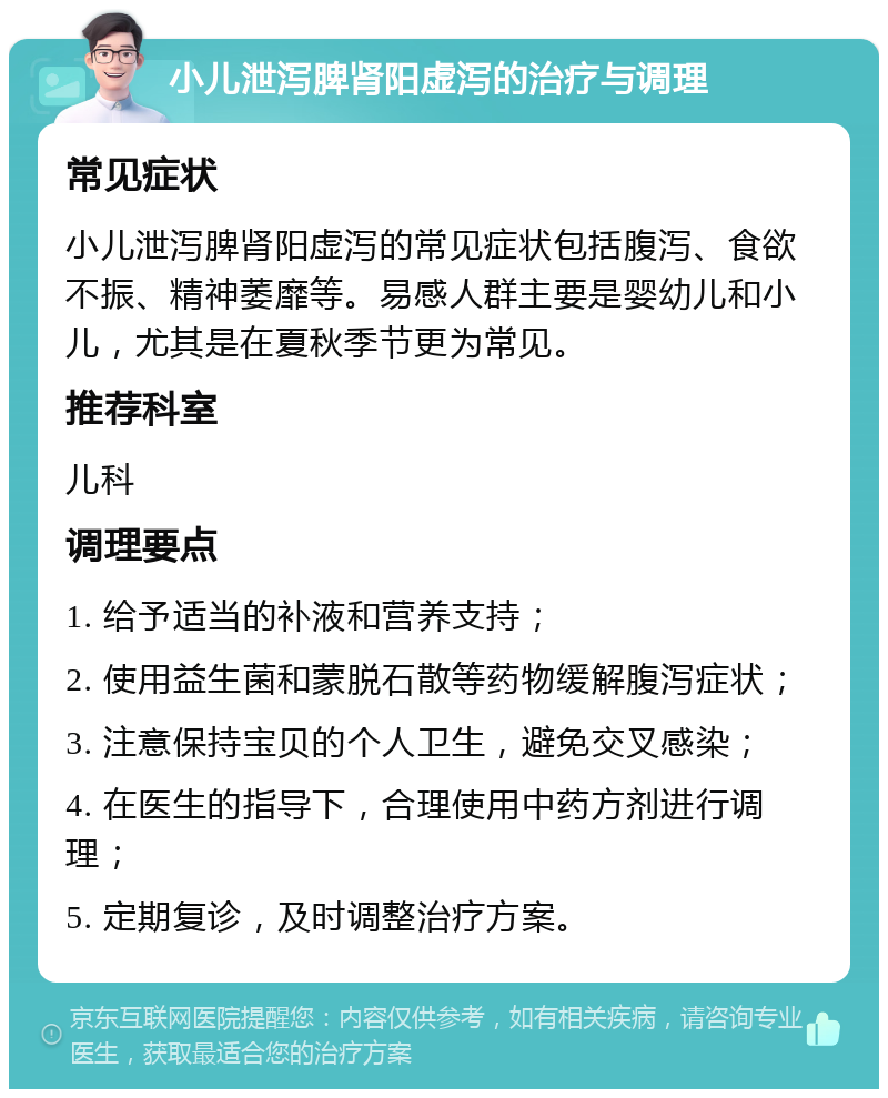 小儿泄泻脾肾阳虚泻的治疗与调理 常见症状 小儿泄泻脾肾阳虚泻的常见症状包括腹泻、食欲不振、精神萎靡等。易感人群主要是婴幼儿和小儿，尤其是在夏秋季节更为常见。 推荐科室 儿科 调理要点 1. 给予适当的补液和营养支持； 2. 使用益生菌和蒙脱石散等药物缓解腹泻症状； 3. 注意保持宝贝的个人卫生，避免交叉感染； 4. 在医生的指导下，合理使用中药方剂进行调理； 5. 定期复诊，及时调整治疗方案。