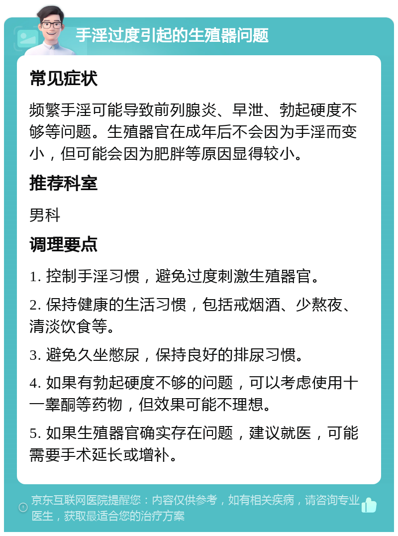 手淫过度引起的生殖器问题 常见症状 频繁手淫可能导致前列腺炎、早泄、勃起硬度不够等问题。生殖器官在成年后不会因为手淫而变小，但可能会因为肥胖等原因显得较小。 推荐科室 男科 调理要点 1. 控制手淫习惯，避免过度刺激生殖器官。 2. 保持健康的生活习惯，包括戒烟酒、少熬夜、清淡饮食等。 3. 避免久坐憋尿，保持良好的排尿习惯。 4. 如果有勃起硬度不够的问题，可以考虑使用十一睾酮等药物，但效果可能不理想。 5. 如果生殖器官确实存在问题，建议就医，可能需要手术延长或增补。