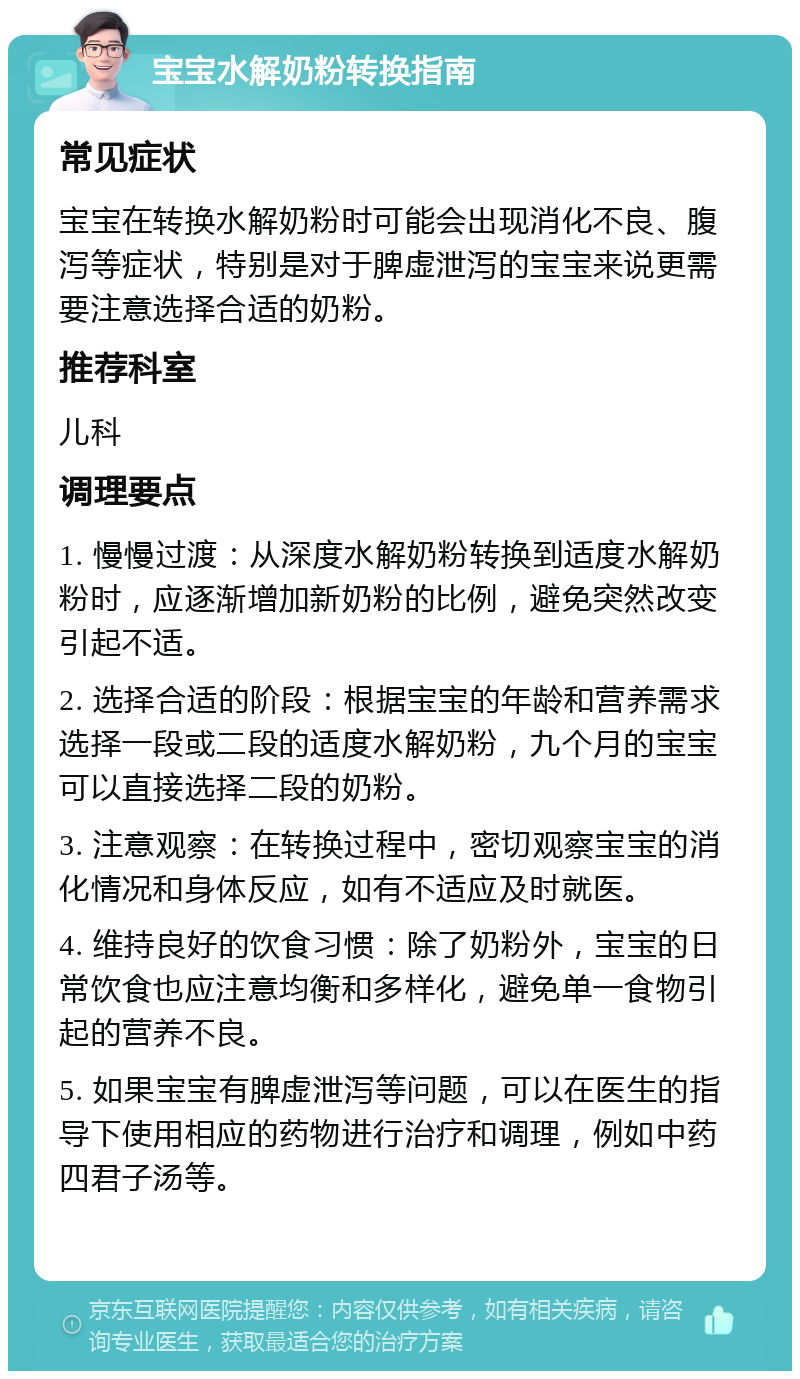 宝宝水解奶粉转换指南 常见症状 宝宝在转换水解奶粉时可能会出现消化不良、腹泻等症状，特别是对于脾虚泄泻的宝宝来说更需要注意选择合适的奶粉。 推荐科室 儿科 调理要点 1. 慢慢过渡：从深度水解奶粉转换到适度水解奶粉时，应逐渐增加新奶粉的比例，避免突然改变引起不适。 2. 选择合适的阶段：根据宝宝的年龄和营养需求选择一段或二段的适度水解奶粉，九个月的宝宝可以直接选择二段的奶粉。 3. 注意观察：在转换过程中，密切观察宝宝的消化情况和身体反应，如有不适应及时就医。 4. 维持良好的饮食习惯：除了奶粉外，宝宝的日常饮食也应注意均衡和多样化，避免单一食物引起的营养不良。 5. 如果宝宝有脾虚泄泻等问题，可以在医生的指导下使用相应的药物进行治疗和调理，例如中药四君子汤等。