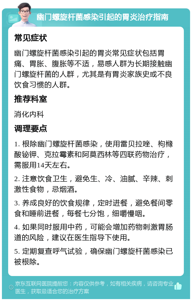 幽门螺旋杆菌感染引起的胃炎治疗指南 常见症状 幽门螺旋杆菌感染引起的胃炎常见症状包括胃痛、胃胀、腹胀等不适，易感人群为长期接触幽门螺旋杆菌的人群，尤其是有胃炎家族史或不良饮食习惯的人群。 推荐科室 消化内科 调理要点 1. 根除幽门螺旋杆菌感染，使用雷贝拉唑、枸橼酸铋钾、克拉霉素和阿莫西林等四联药物治疗，需服用14天左右。 2. 注意饮食卫生，避免生、冷、油腻、辛辣、刺激性食物，忌烟酒。 3. 养成良好的饮食规律，定时进餐，避免餐间零食和睡前进餐，每餐七分饱，细嚼慢咽。 4. 如果同时服用中药，可能会增加药物刺激胃肠道的风险，建议在医生指导下使用。 5. 定期复查呼气试验，确保幽门螺旋杆菌感染已被根除。