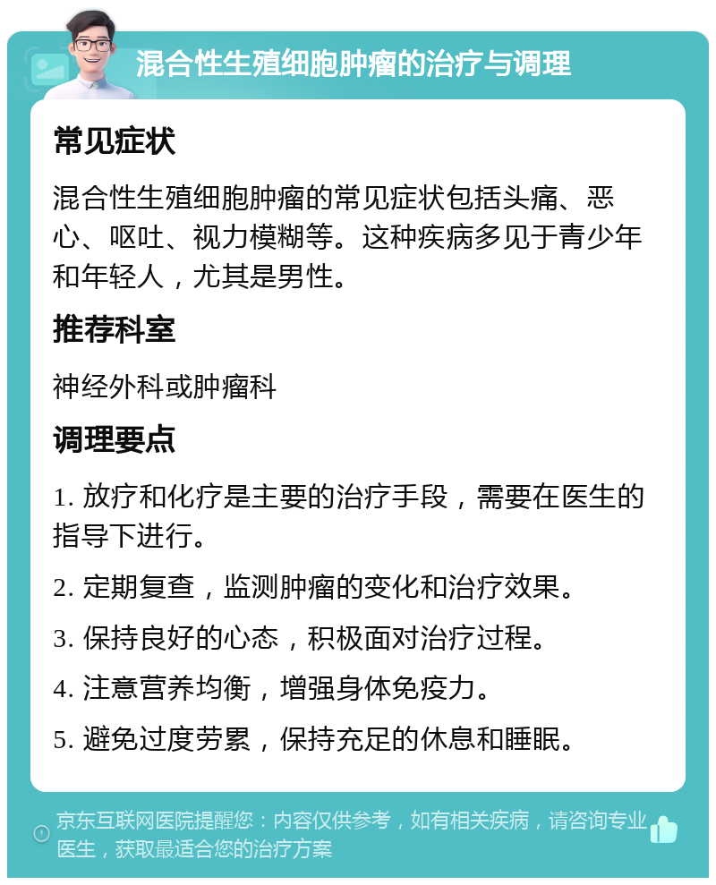 混合性生殖细胞肿瘤的治疗与调理 常见症状 混合性生殖细胞肿瘤的常见症状包括头痛、恶心、呕吐、视力模糊等。这种疾病多见于青少年和年轻人，尤其是男性。 推荐科室 神经外科或肿瘤科 调理要点 1. 放疗和化疗是主要的治疗手段，需要在医生的指导下进行。 2. 定期复查，监测肿瘤的变化和治疗效果。 3. 保持良好的心态，积极面对治疗过程。 4. 注意营养均衡，增强身体免疫力。 5. 避免过度劳累，保持充足的休息和睡眠。