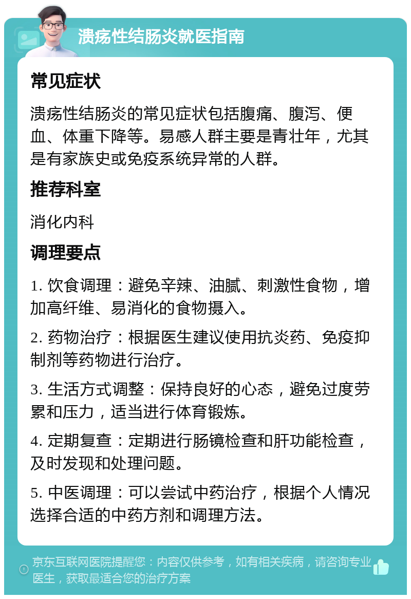 溃疡性结肠炎就医指南 常见症状 溃疡性结肠炎的常见症状包括腹痛、腹泻、便血、体重下降等。易感人群主要是青壮年，尤其是有家族史或免疫系统异常的人群。 推荐科室 消化内科 调理要点 1. 饮食调理：避免辛辣、油腻、刺激性食物，增加高纤维、易消化的食物摄入。 2. 药物治疗：根据医生建议使用抗炎药、免疫抑制剂等药物进行治疗。 3. 生活方式调整：保持良好的心态，避免过度劳累和压力，适当进行体育锻炼。 4. 定期复查：定期进行肠镜检查和肝功能检查，及时发现和处理问题。 5. 中医调理：可以尝试中药治疗，根据个人情况选择合适的中药方剂和调理方法。