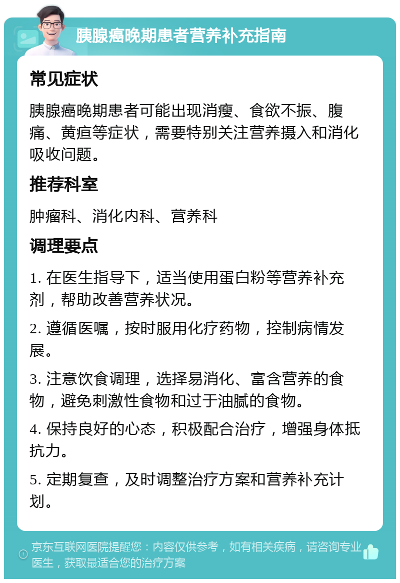 胰腺癌晚期患者营养补充指南 常见症状 胰腺癌晚期患者可能出现消瘦、食欲不振、腹痛、黄疸等症状，需要特别关注营养摄入和消化吸收问题。 推荐科室 肿瘤科、消化内科、营养科 调理要点 1. 在医生指导下，适当使用蛋白粉等营养补充剂，帮助改善营养状况。 2. 遵循医嘱，按时服用化疗药物，控制病情发展。 3. 注意饮食调理，选择易消化、富含营养的食物，避免刺激性食物和过于油腻的食物。 4. 保持良好的心态，积极配合治疗，增强身体抵抗力。 5. 定期复查，及时调整治疗方案和营养补充计划。