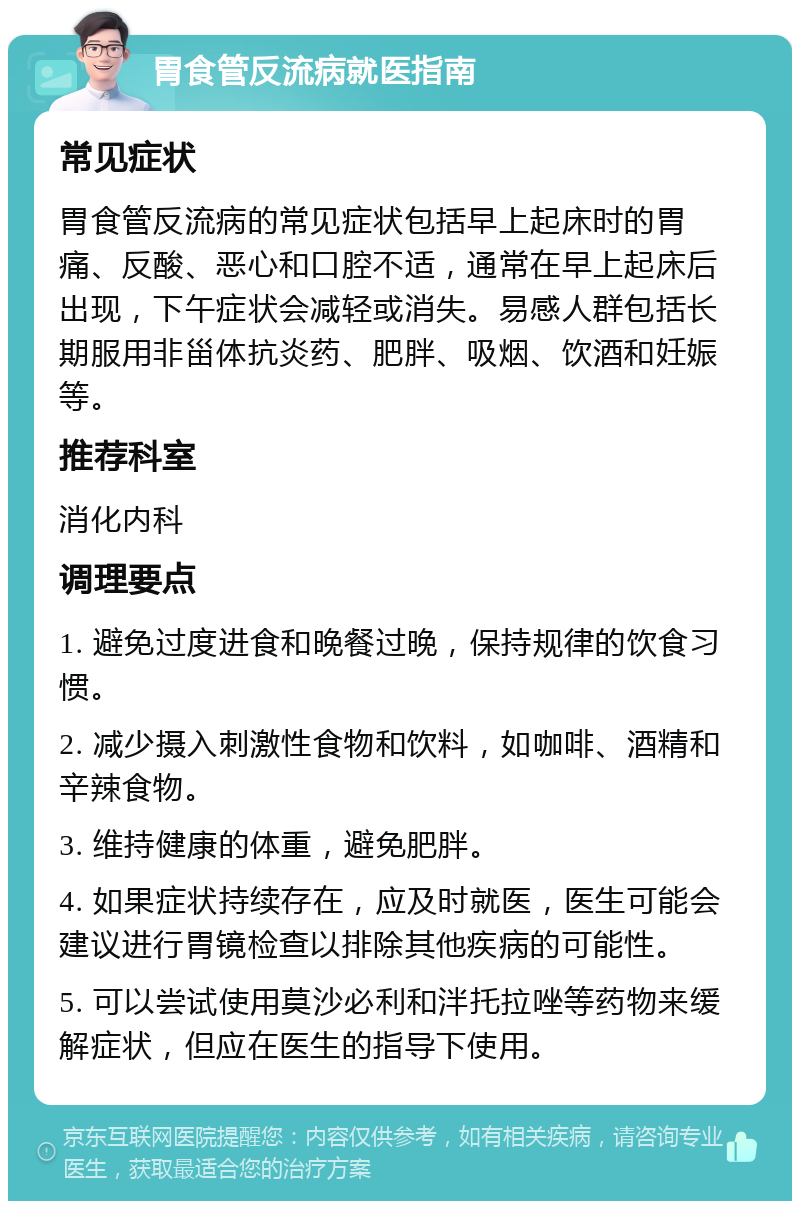 胃食管反流病就医指南 常见症状 胃食管反流病的常见症状包括早上起床时的胃痛、反酸、恶心和口腔不适，通常在早上起床后出现，下午症状会减轻或消失。易感人群包括长期服用非甾体抗炎药、肥胖、吸烟、饮酒和妊娠等。 推荐科室 消化内科 调理要点 1. 避免过度进食和晚餐过晚，保持规律的饮食习惯。 2. 减少摄入刺激性食物和饮料，如咖啡、酒精和辛辣食物。 3. 维持健康的体重，避免肥胖。 4. 如果症状持续存在，应及时就医，医生可能会建议进行胃镜检查以排除其他疾病的可能性。 5. 可以尝试使用莫沙必利和泮托拉唑等药物来缓解症状，但应在医生的指导下使用。