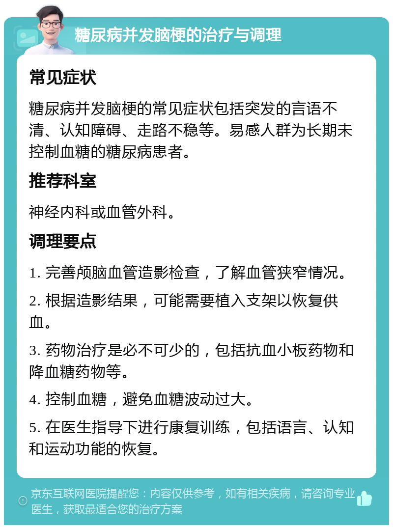 糖尿病并发脑梗的治疗与调理 常见症状 糖尿病并发脑梗的常见症状包括突发的言语不清、认知障碍、走路不稳等。易感人群为长期未控制血糖的糖尿病患者。 推荐科室 神经内科或血管外科。 调理要点 1. 完善颅脑血管造影检查，了解血管狭窄情况。 2. 根据造影结果，可能需要植入支架以恢复供血。 3. 药物治疗是必不可少的，包括抗血小板药物和降血糖药物等。 4. 控制血糖，避免血糖波动过大。 5. 在医生指导下进行康复训练，包括语言、认知和运动功能的恢复。