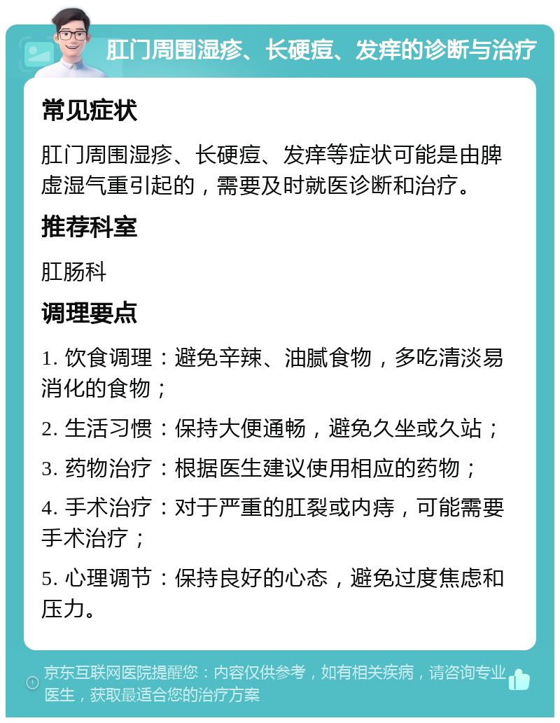 肛门周围湿疹、长硬痘、发痒的诊断与治疗 常见症状 肛门周围湿疹、长硬痘、发痒等症状可能是由脾虚湿气重引起的，需要及时就医诊断和治疗。 推荐科室 肛肠科 调理要点 1. 饮食调理：避免辛辣、油腻食物，多吃清淡易消化的食物； 2. 生活习惯：保持大便通畅，避免久坐或久站； 3. 药物治疗：根据医生建议使用相应的药物； 4. 手术治疗：对于严重的肛裂或内痔，可能需要手术治疗； 5. 心理调节：保持良好的心态，避免过度焦虑和压力。