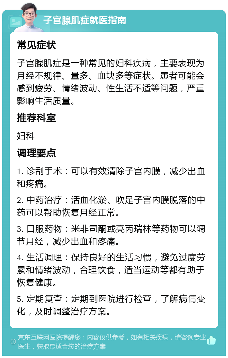 子宫腺肌症就医指南 常见症状 子宫腺肌症是一种常见的妇科疾病，主要表现为月经不规律、量多、血块多等症状。患者可能会感到疲劳、情绪波动、性生活不适等问题，严重影响生活质量。 推荐科室 妇科 调理要点 1. 诊刮手术：可以有效清除子宫内膜，减少出血和疼痛。 2. 中药治疗：活血化淤、吹足子宫内膜脱落的中药可以帮助恢复月经正常。 3. 口服药物：米非司酮或亮丙瑞林等药物可以调节月经，减少出血和疼痛。 4. 生活调理：保持良好的生活习惯，避免过度劳累和情绪波动，合理饮食，适当运动等都有助于恢复健康。 5. 定期复查：定期到医院进行检查，了解病情变化，及时调整治疗方案。