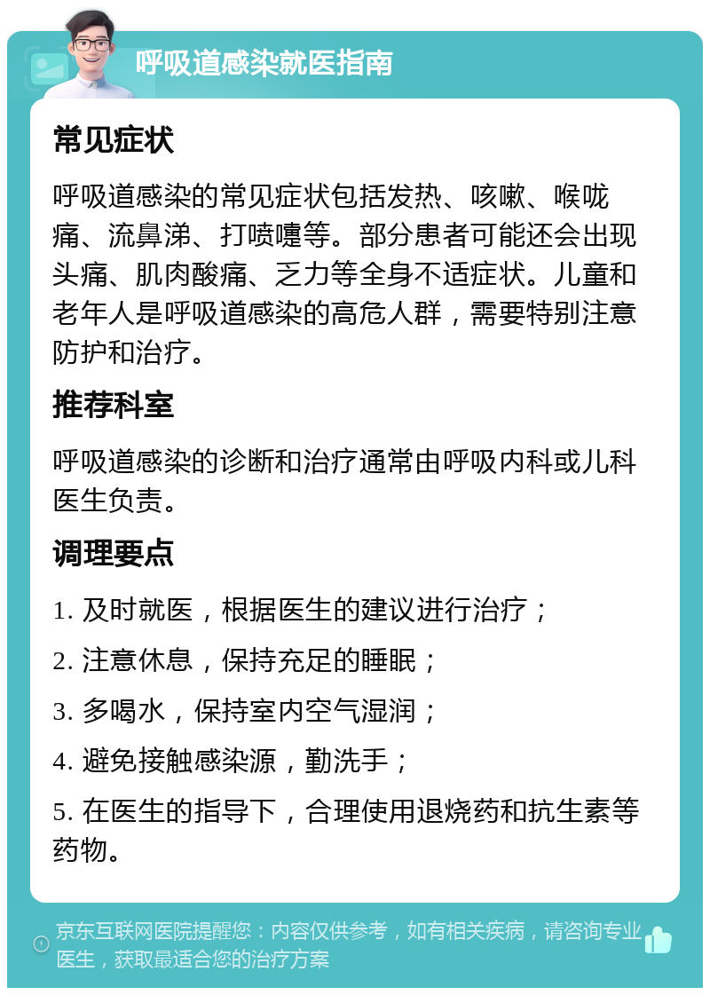 呼吸道感染就医指南 常见症状 呼吸道感染的常见症状包括发热、咳嗽、喉咙痛、流鼻涕、打喷嚏等。部分患者可能还会出现头痛、肌肉酸痛、乏力等全身不适症状。儿童和老年人是呼吸道感染的高危人群，需要特别注意防护和治疗。 推荐科室 呼吸道感染的诊断和治疗通常由呼吸内科或儿科医生负责。 调理要点 1. 及时就医，根据医生的建议进行治疗； 2. 注意休息，保持充足的睡眠； 3. 多喝水，保持室内空气湿润； 4. 避免接触感染源，勤洗手； 5. 在医生的指导下，合理使用退烧药和抗生素等药物。