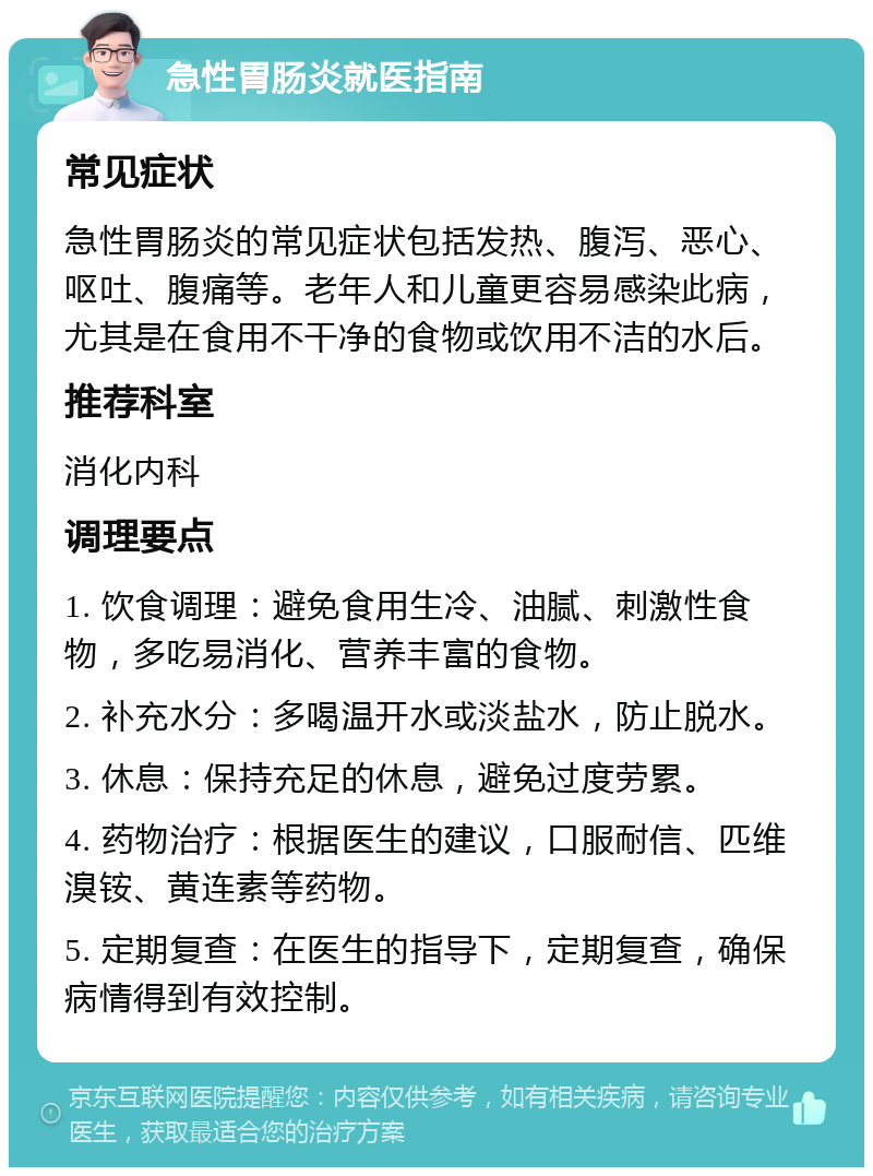 急性胃肠炎就医指南 常见症状 急性胃肠炎的常见症状包括发热、腹泻、恶心、呕吐、腹痛等。老年人和儿童更容易感染此病，尤其是在食用不干净的食物或饮用不洁的水后。 推荐科室 消化内科 调理要点 1. 饮食调理：避免食用生冷、油腻、刺激性食物，多吃易消化、营养丰富的食物。 2. 补充水分：多喝温开水或淡盐水，防止脱水。 3. 休息：保持充足的休息，避免过度劳累。 4. 药物治疗：根据医生的建议，口服耐信、匹维溴铵、黄连素等药物。 5. 定期复查：在医生的指导下，定期复查，确保病情得到有效控制。