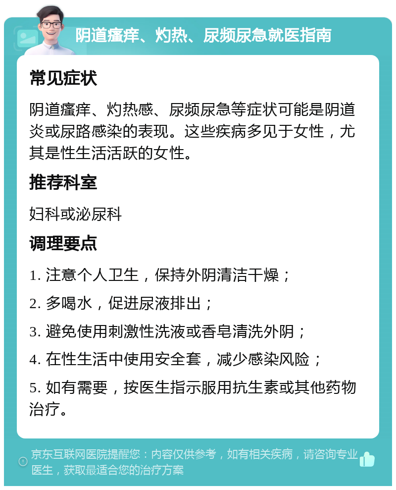 阴道瘙痒、灼热、尿频尿急就医指南 常见症状 阴道瘙痒、灼热感、尿频尿急等症状可能是阴道炎或尿路感染的表现。这些疾病多见于女性，尤其是性生活活跃的女性。 推荐科室 妇科或泌尿科 调理要点 1. 注意个人卫生，保持外阴清洁干燥； 2. 多喝水，促进尿液排出； 3. 避免使用刺激性洗液或香皂清洗外阴； 4. 在性生活中使用安全套，减少感染风险； 5. 如有需要，按医生指示服用抗生素或其他药物治疗。