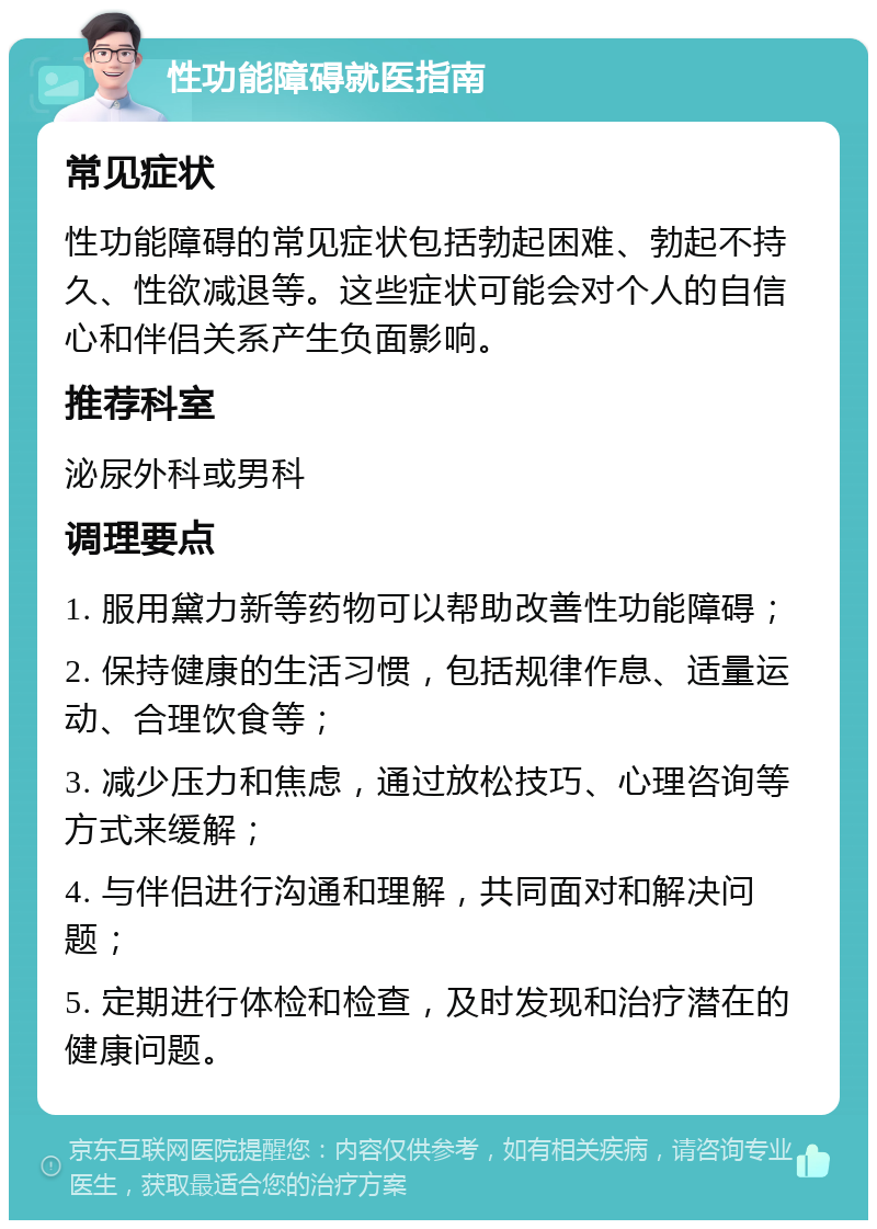 性功能障碍就医指南 常见症状 性功能障碍的常见症状包括勃起困难、勃起不持久、性欲减退等。这些症状可能会对个人的自信心和伴侣关系产生负面影响。 推荐科室 泌尿外科或男科 调理要点 1. 服用黛力新等药物可以帮助改善性功能障碍； 2. 保持健康的生活习惯，包括规律作息、适量运动、合理饮食等； 3. 减少压力和焦虑，通过放松技巧、心理咨询等方式来缓解； 4. 与伴侣进行沟通和理解，共同面对和解决问题； 5. 定期进行体检和检查，及时发现和治疗潜在的健康问题。