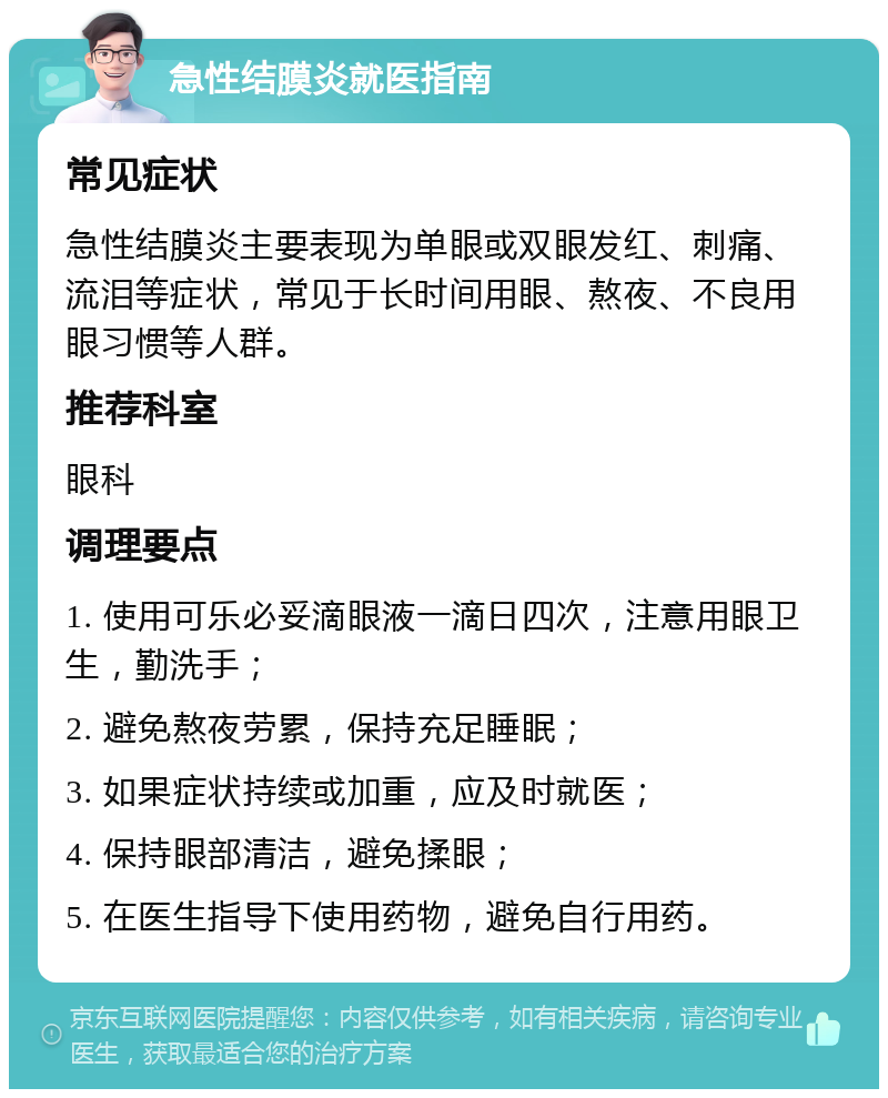 急性结膜炎就医指南 常见症状 急性结膜炎主要表现为单眼或双眼发红、刺痛、流泪等症状，常见于长时间用眼、熬夜、不良用眼习惯等人群。 推荐科室 眼科 调理要点 1. 使用可乐必妥滴眼液一滴日四次，注意用眼卫生，勤洗手； 2. 避免熬夜劳累，保持充足睡眠； 3. 如果症状持续或加重，应及时就医； 4. 保持眼部清洁，避免揉眼； 5. 在医生指导下使用药物，避免自行用药。