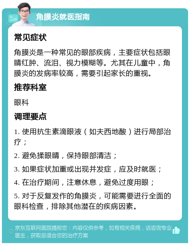 角膜炎就医指南 常见症状 角膜炎是一种常见的眼部疾病，主要症状包括眼睛红肿、流泪、视力模糊等。尤其在儿童中，角膜炎的发病率较高，需要引起家长的重视。 推荐科室 眼科 调理要点 1. 使用抗生素滴眼液（如夫西地酸）进行局部治疗； 2. 避免揉眼睛，保持眼部清洁； 3. 如果症状加重或出现并发症，应及时就医； 4. 在治疗期间，注意休息，避免过度用眼； 5. 对于反复发作的角膜炎，可能需要进行全面的眼科检查，排除其他潜在的疾病因素。