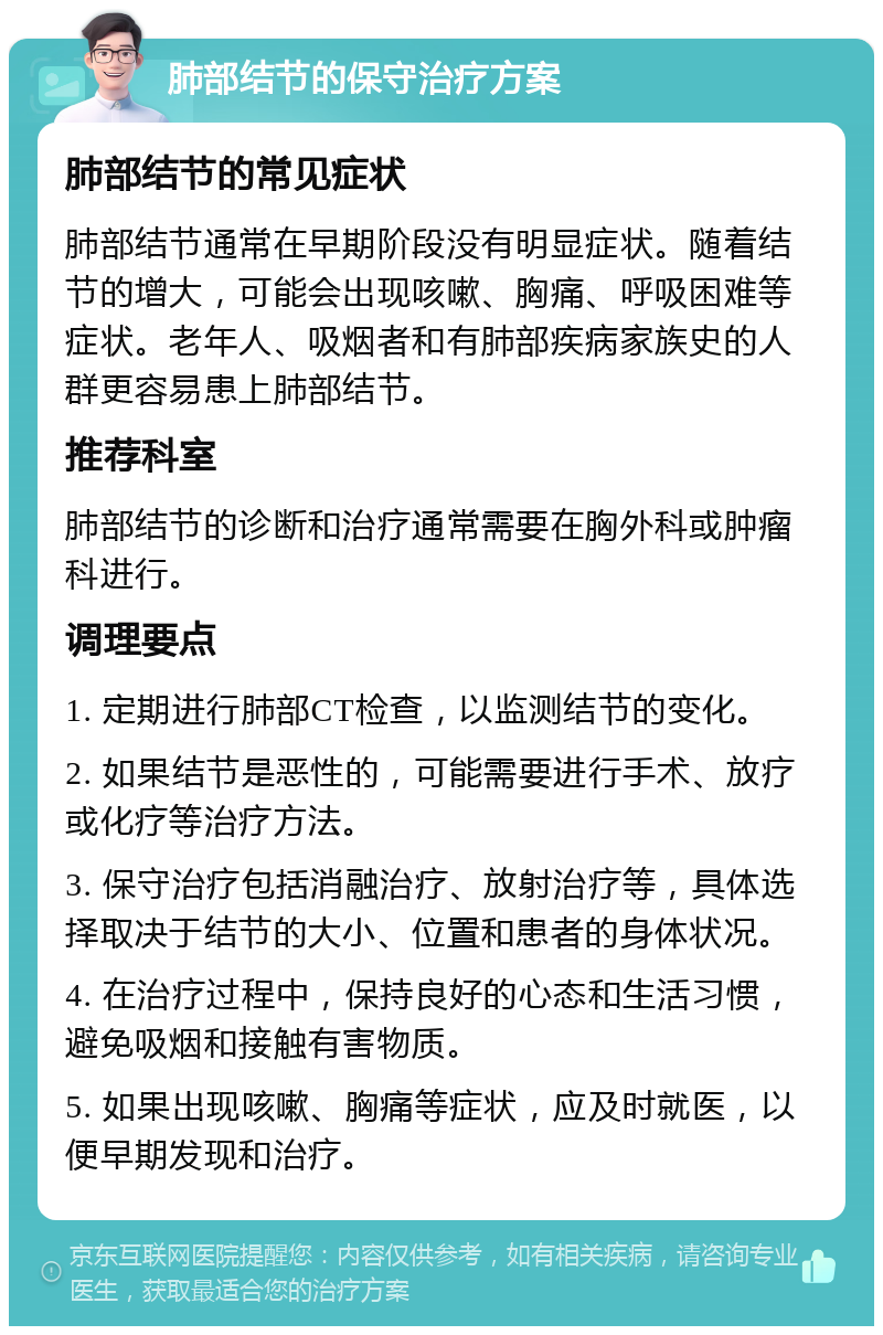 肺部结节的保守治疗方案 肺部结节的常见症状 肺部结节通常在早期阶段没有明显症状。随着结节的增大，可能会出现咳嗽、胸痛、呼吸困难等症状。老年人、吸烟者和有肺部疾病家族史的人群更容易患上肺部结节。 推荐科室 肺部结节的诊断和治疗通常需要在胸外科或肿瘤科进行。 调理要点 1. 定期进行肺部CT检查，以监测结节的变化。 2. 如果结节是恶性的，可能需要进行手术、放疗或化疗等治疗方法。 3. 保守治疗包括消融治疗、放射治疗等，具体选择取决于结节的大小、位置和患者的身体状况。 4. 在治疗过程中，保持良好的心态和生活习惯，避免吸烟和接触有害物质。 5. 如果出现咳嗽、胸痛等症状，应及时就医，以便早期发现和治疗。