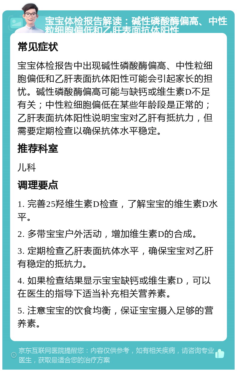 宝宝体检报告解读：碱性磷酸酶偏高、中性粒细胞偏低和乙肝表面抗体阳性 常见症状 宝宝体检报告中出现碱性磷酸酶偏高、中性粒细胞偏低和乙肝表面抗体阳性可能会引起家长的担忧。碱性磷酸酶偏高可能与缺钙或维生素D不足有关；中性粒细胞偏低在某些年龄段是正常的；乙肝表面抗体阳性说明宝宝对乙肝有抵抗力，但需要定期检查以确保抗体水平稳定。 推荐科室 儿科 调理要点 1. 完善25羟维生素D检查，了解宝宝的维生素D水平。 2. 多带宝宝户外活动，增加维生素D的合成。 3. 定期检查乙肝表面抗体水平，确保宝宝对乙肝有稳定的抵抗力。 4. 如果检查结果显示宝宝缺钙或维生素D，可以在医生的指导下适当补充相关营养素。 5. 注意宝宝的饮食均衡，保证宝宝摄入足够的营养素。