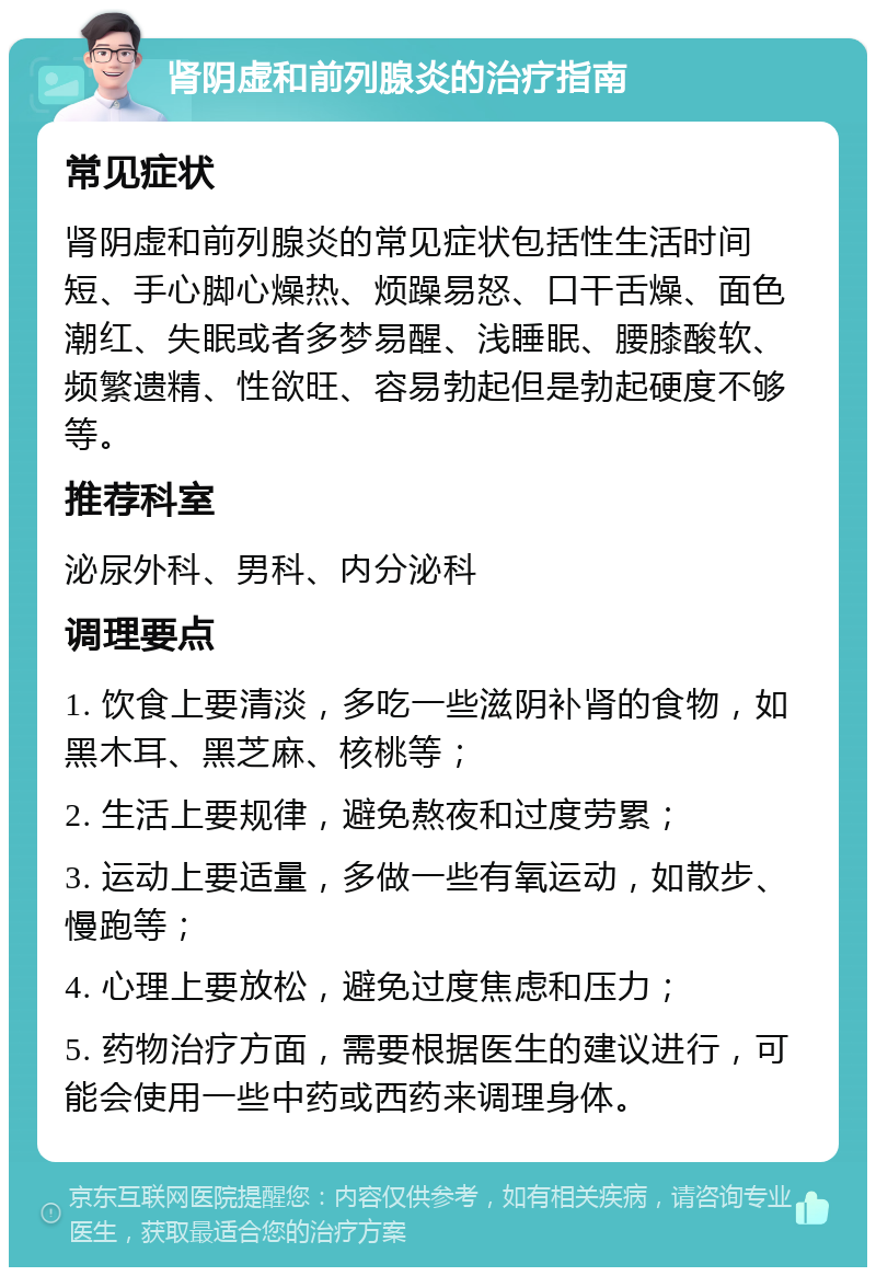 肾阴虚和前列腺炎的治疗指南 常见症状 肾阴虚和前列腺炎的常见症状包括性生活时间短、手心脚心燥热、烦躁易怒、口干舌燥、面色潮红、失眠或者多梦易醒、浅睡眠、腰膝酸软、频繁遗精、性欲旺、容易勃起但是勃起硬度不够等。 推荐科室 泌尿外科、男科、内分泌科 调理要点 1. 饮食上要清淡，多吃一些滋阴补肾的食物，如黑木耳、黑芝麻、核桃等； 2. 生活上要规律，避免熬夜和过度劳累； 3. 运动上要适量，多做一些有氧运动，如散步、慢跑等； 4. 心理上要放松，避免过度焦虑和压力； 5. 药物治疗方面，需要根据医生的建议进行，可能会使用一些中药或西药来调理身体。